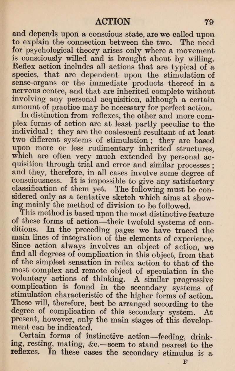 and depends upon a conscious state, are we called upon, to explain the connection between the two. The need for psychological theory arises only where a movement is consciously willed and is brought about by willing. Reflex action includes all actions that are typical of a species, that are dependent upon the stimulation of sense-organs or the immediate products thereof in a nervous centre, and that are inherited complete without involving any personal acquisition, although a certain amount of practice may be necessary for perfect action. In distinction from reflexes, the other and more com¬ plex forms of action are at least partly peculiar to the individual; they are the coalescent resultant of at least two different systems of stimulation ; they are based upon more or less rudimentary inherited structures, which are often very much extended by personal ac¬ quisition through trial and error and similar processes ; and they, therefore, in all cases involve some degree of consciousness. It is impossible to give any satisfactory classification of them yet. The following must be con¬ sidered only as a tentative sketch which aims at show¬ ing mainly the method of division to be followed. This method is based upon the most distinctive feature of these forms of action—their twofold systems of con¬ ditions. In the preceding pages we have traced the main lines of integration of the elements of experience. Since action always involves an object of action, we find all degrees of complication in this object, from that of the simplest sensation in reflex action to that of the most complex and remote object of speculation in the voluntary^ actions of thinking. A similar progressive complication is found in the secondary systems of stimulation characteristic of the higher forms of action. These will, therefore, best be arranged according to the degree of complication of this secondary system. At present, however, only the main stages of this develop¬ ment can be indicated. Certain forms of instinctive action—feeding, drink¬ ing, resting, mating, &c.—seem to stand nearest to the reflexes. In these cases tli6 secondary stimiiliis is a F