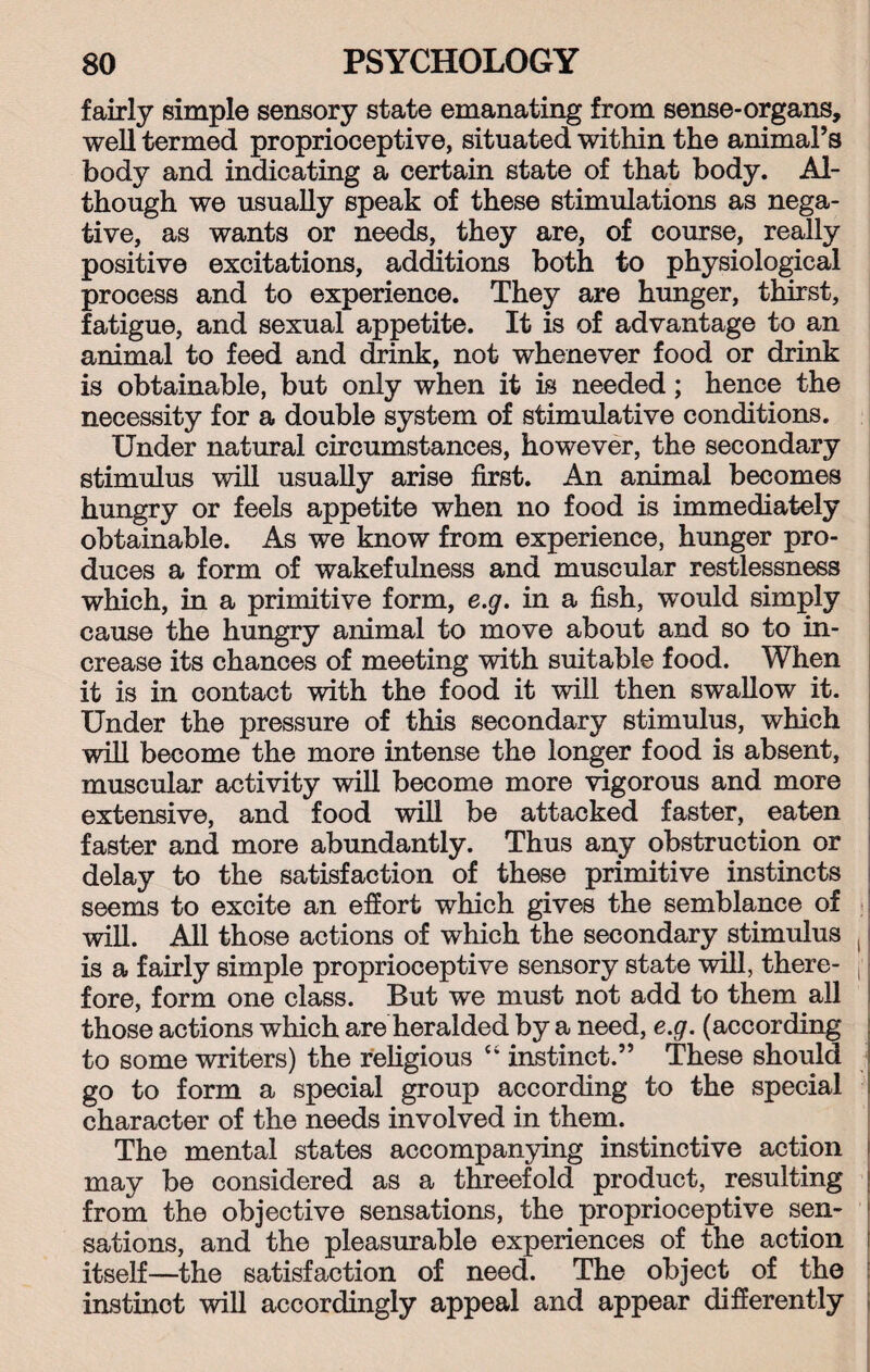 fairly simple sensory state emanating from sense-organs, well termed proprioceptive, situated within the animal’s body and indicating a certain state of that body. Al¬ though we usually speak of these stimulations as nega¬ tive, as wants or needs, they are, of course, really positive excitations, additions both to physiological process and to experience. They are hunger, thirst, fatigue, and sexual appetite. It is of advantage to an animal to feed and drink, not whenever food or drink is obtainable, but only when it is needed; hence the necessity for a double system of stimulative conditions. Under natural circumstances, however, the secondary stimulus will usually arise first. An animal becomes hungry or feels appetite when no food is immediately obtainable. As we know from experience, hunger pro¬ duces a form of wakefulness and muscular restlessness which, in a primitive form, e.g. in a fish, would simply cause the hungry animal to move about and so to in¬ crease its chances of meeting with suitable food. When it is in contact with the food it will then swallow it. Under the pressure of this secondary stimulus, which will become the more intense the longer food is absent, muscular activity will become more vigorous and more extensive, and food will be attacked faster, eaten faster and more abundantly. Thus any obstruction or delay to the satisfaction of these primitive instincts seems to excite an effort which gives the semblance of will. All those actions of which the secondary stimulus ( is a fairly simple proprioceptive sensory state will, there- A fore, form one class. But we must not add to them all those actions which are heralded by a need, e.g. (according to some writers) the religious “ instinct.” These should go to form a special group according to the special character of the needs involved in them. The mental states accompanying instinctive action may be considered as a threefold product, resulting from the objective sensations, the proprioceptive sen¬ sations, and the pleasurable experiences of the action itself—the satisfaction of need. The object of the instinot will accordingly appeal and appear differently