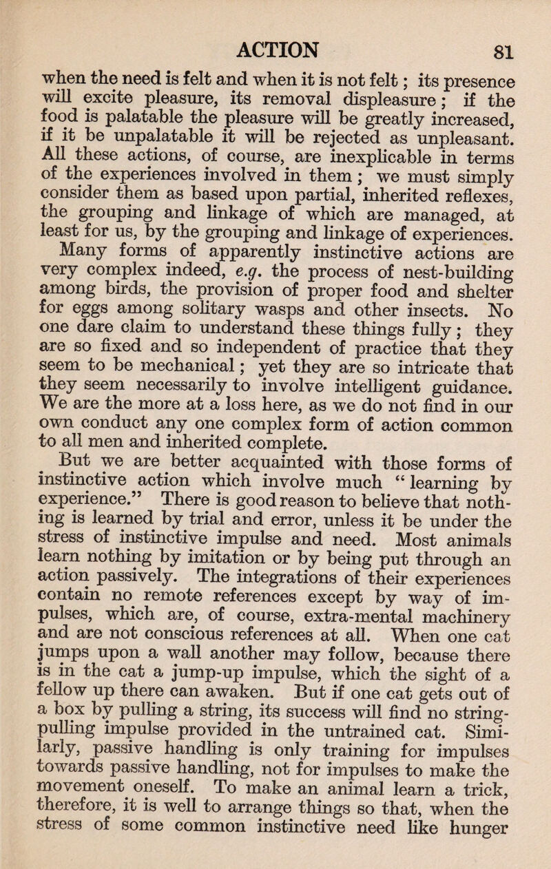 when the need is felt and when it is not felt; its presence will excite pleasure, its removal displeasure; if the food is palatable the pleasure will be greatly increased, if it be unpalatable it will be rejected as unpleasant. All these actions, of course, are inexplicable in terms of the experiences involved in them; we must simply consider them as based upon partial, inherited reflexes, the grouping and linkage of which are managed, at least for us, by the grouping and linkage of experiences. Many forms of apparently instinctive actions are very complex indeed, e.g. the process of nest-building among birds, the provision of proper food and shelter for eggs among solitary wasps and other insects. No one dare claim to understand these things fully; they are so fixed and so independent of practice that they seem to be mechanical; yet they are so intricate that they seem necessarily to involve intelligent guidance. We are the more at a loss here, as we do not find in our own conduct any one complex form of action common to all men and inherited complete. But we are better acquainted with those forms of instinctive action which involve much “ learning by experience.” There is good reason to believe that noth¬ ing is learned by trial and error, unless it be under the stress of instinctive impulse and need. Most animals learn nothing by imitation or by being put through an action passively. The integrations of their experiences contain no remote references except by way of im¬ pulses, which are, of course, extra-mental machinery and are not conscious references at all. When one cat jumps upon a wall another may follow, because there is in the cat a jump-up impulse, which the sight of a fellow up there can awaken. But if one cat gets out of a box by pulling a string, its success will find no string¬ pulling impulse provided in the untrained cat. Simi- lariy, passive handling is only training for impulses towards passive handling, not for impulses to make the movement, oneself. To make an animal learn a trick, therefore, it is well to arrange things so that, when the stress of some common instinctive need like hunger