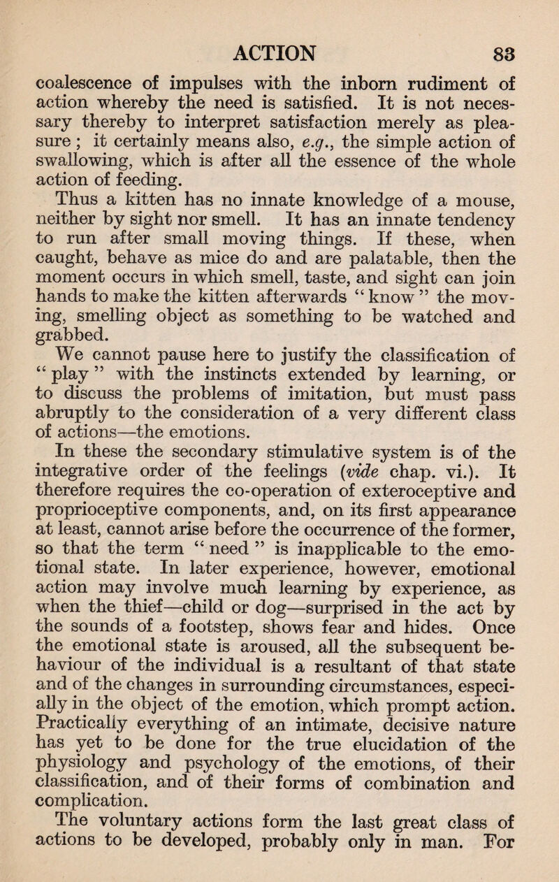 coalescence of impulses with the inborn rudiment of action whereby the need is satisfied. It is not neces¬ sary thereby to interpret satisfaction merely as plea¬ sure ; it certainly means also, e.g., the simple action of swallowing, which is after all the essence of the whole action of feeding. Thus a kitten has no innate knowledge of a mouse, neither by sight nor smell. It has an innate tendency to run after small moving things. If these, when caught, behave as mice do and are palatable, then the moment occurs in which smell, taste, and sight can join hands to make the kitten afterwards “ know ” the mov¬ ing, smelling object as something to be watched and grabbed. We cannot pause here to justify the classification of “ play ” with the instincts extended by learning, or to discuss the problems of imitation, but must pass abruptly to the consideration of a very different class of actions—the emotions. In these the secondary stimulative system is of the integrative order of the feelings (vide chap. vi.). It therefore requires the co-operation of exteroceptive and proprioceptive components, and, on its first appearance at least, cannot arise before the occurrence of the former, so that the term “ need ” is inapplicable to the emo¬ tional state. In later experience, however, emotional action may involve much learning by experience, as when the thief—child or dog—surprised in the act by the sounds of a footstep, shows fear and hides. Once the emotional state is aroused, all the subsequent be¬ haviour of the individual is a resultant of that state and of the changes in surrounding circumstances, especi¬ ally in the object of the emotion, which prompt action. Practically everything of an intimate, decisive nature has yet to be done for the true elucidation of the physiology and psychology of the emotions, of their classification, and of their forms of combination and complication. The voluntary actions form the last great class of actions to be developed, probably only in man. For