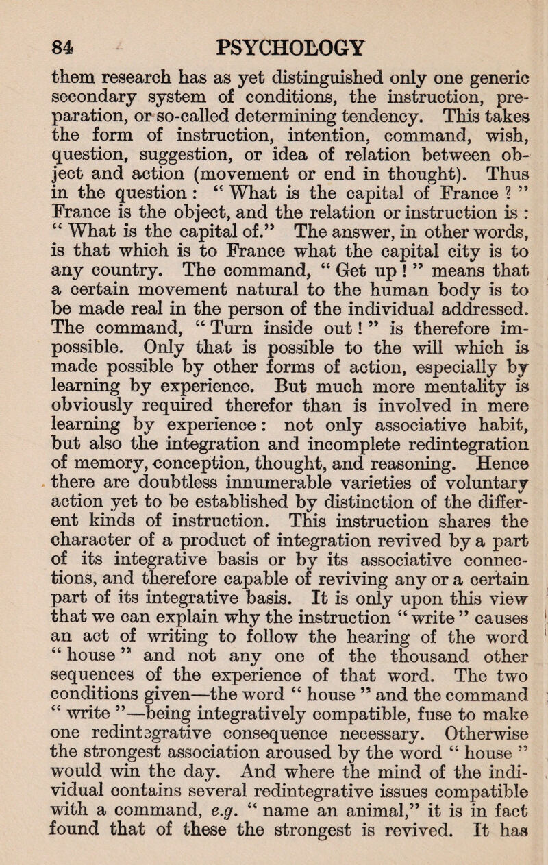 them research has as yet distinguished only one generic secondary system of conditions, the instruction, pre¬ paration, or so-called determining tendency. This takes the form of instruction, intention, command, wish, question, suggestion, or idea of relation between ob¬ ject and action (movement or end in thought). Thus in the question : 44 What is the capital of France ? ” France is the object, and the relation or instruction is : u What is the capital of.” The answer, in other words, is that which is to France what the capital city is to any country. The command, 44 Get up ! ” means that a certain movement natural to the human body is to be made real in the person of the individual addressed. The command, 44 Turn inside out! ” is therefore im¬ possible. Only that is possible to the will which is made possible by other forms of action, especially by learning by experience. But much more mentality is obviously required therefor than is involved in mere learning by experience: not only associative habit, but also the integration and incomplete redintegration of memory, conception, thought, and reasoning. Hence there are doubtless innumerable varieties of voluntary action yet to be established by distinction of the differ¬ ent kinds of instruction. This instruction shares the character of a product of integration revived by a part of its integrative basis or by its associative connec¬ tions, and therefore capable of reviving any or a certain part of its integrative basis. It is only upon this view that we can explain why the instruction 44 write ” causes an act of writing to follow the hearing of the word 44 house ” and not any one of the thousand other sequences of the experience of that word. The two conditions given—the word 44 house ” and the command 44 write ”—being integratively compatible, fuse to make one redintegrative consequence necessary. Otherwise the strongest association aroused by the word 44 house ” would win the day. And where the mind of the indi¬ vidual contains several redintegrative issues compatible with a command, e.g. 44 name an animal,” it is in fact found that of these the strongest is revived. It has