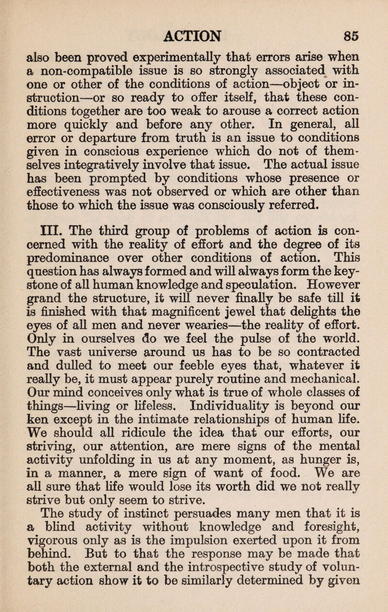 also been proved experimentally that errors arise when a non-compatible issue is so strongly associated with one or other of the conditions of action—object or in¬ struction—or so ready to offer itself, that these con¬ ditions together are too weak to arouse a correct action more quickly and before any other. In general, all error or departure from truth is an issue to conditions given in conscious experience which do not of them¬ selves integratively involve that issue. The actual issue has been prompted by conditions whose presence or effectiveness was not observed or which are other than those to which the issue was consciously referred. III. The third group of problems of action is con¬ cerned with the reality of effort and the degree of its predominance over other conditions of action. This question has always formed and will always form the key¬ stone of all human knowledge and speculation. However grand the structure, it will never finally be safe till it is finished with that magnificent jewel that delights the eyes of all men and never wearies—the reality of effort. Only in ourselves do we feel the pulse of the world. The vast universe around us has to be so contracted and dulled to meet our feeble eyes that, whatever it really be, it must appear purely routine and mechanical. Our mind conceives only what is true of whole classes of things—living or lifeless. Individuality is beyond our ken except in the intimate relationships of human life. We should all ridicule the idea that our efforts, our striving, our attention, are mere signs of the mental activity unfolding in us at any moment, as hunger is, in a manner, a mere sign of want of food. We are all sure that life would lose its worth did we not really strive but only seem to strive. The study of instinct persuades many men that it is a blind activity without knowledge and foresight, vigorous only as is the impulsion exerted upon it from behind. But to that the response may be made that both the external and the introspective study of volun¬ tary action show it to be similarly determined by given