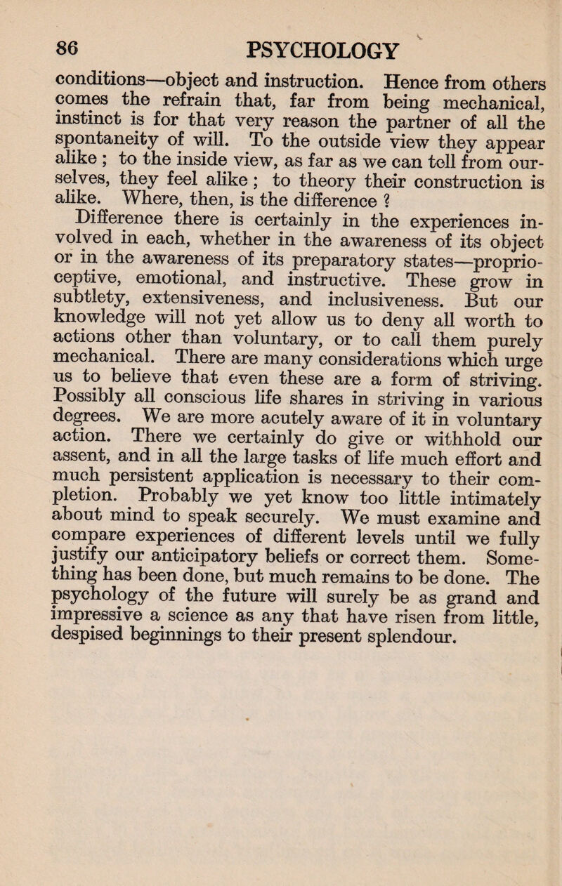 conditions—object and instruction. Hence from others comes the refrain that, far from being mechanical, instinct is for that very reason the partner of all the spontaneity of will. To the outside view they appear alike ; to the inside view, as far as we can tell from our¬ selves, they feel alike; to theory their construction is alike. Where, then, is the difference ? Difference there is certainly in the experiences in¬ volved in each, whether in the awareness of its object or in the awareness of its preparatory states—proprio¬ ceptive, emotional, and instructive. These grow in subtlety, extensiveness, and inclusiveness. But our knowledge will not yet allow us to deny all worth to actions other than voluntary, or to call them purely mechanical. There are many considerations which urge us to believe that even these are a form of striving. Possibly all conscious life shares in striving in various degrees. We are more acutely aware of it in voluntary action. There we certainly do give or withhold our assent, and in all the large tasks of life much effort and much persistent application is necessary to their com¬ pletion. Probably we yet know too little intimately about mind to speak securely. We must examine and compare experiences of different levels until we fully justify our anticipatory beliefs or correct them. Some¬ thing has been done, but much remains to be done. The psychology of the future will surely be as grand and impressive a science as any that have risen from little, despised beginnings to their present splendour.