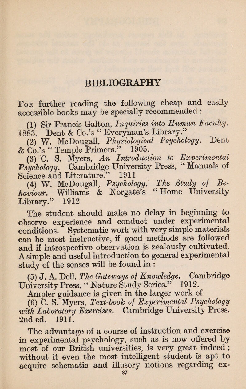 For further reading the following cheap and easily accessible books may be specially recommended : (1) Sir Francis Galton, Inquiries into Human Faculty. 1883. Dent & Co.’s “ Everyman’s Library.” (2) W. McDougall, Physiological Psychology. Dent & Co.’s “ Temple Primers.” 1905. (3) C. S. Myers, An Introduction to Experimental Psychology. Cambridge University Press, “ Manuals of Science and Literature.” 1911 (4) W. McDougall, Psychology, The Study of Be¬ haviour. Williams & Norgate’s “Home University Library.” 1912 The student should make no delay in beginning to observe experience and conduct under experimental conditions. Systematic work with very simple materials can be most instructive, if good methods are followed and if introspective observation is zealously cultivated. A simple and useful introduction to general experimental study of the senses will be found in : (5) J. A. Dell, The Gateways of Knowledge. Cambridge University Press, “ Nature Study Series.” 1912. Ampler guidance is given in the larger work of (6) C. S. Myers, Text-book of Experimental Psychology with Laboratory Exercises. Cambridge University Press. 2nd ed. 1911. The advantage of a course of instruction and exercise in experimental psychology, such as is now offered by most of our British universities, is very great indeed; without it even the most intelligent student is apt to acquire schematic and illusory notions regarding ex-