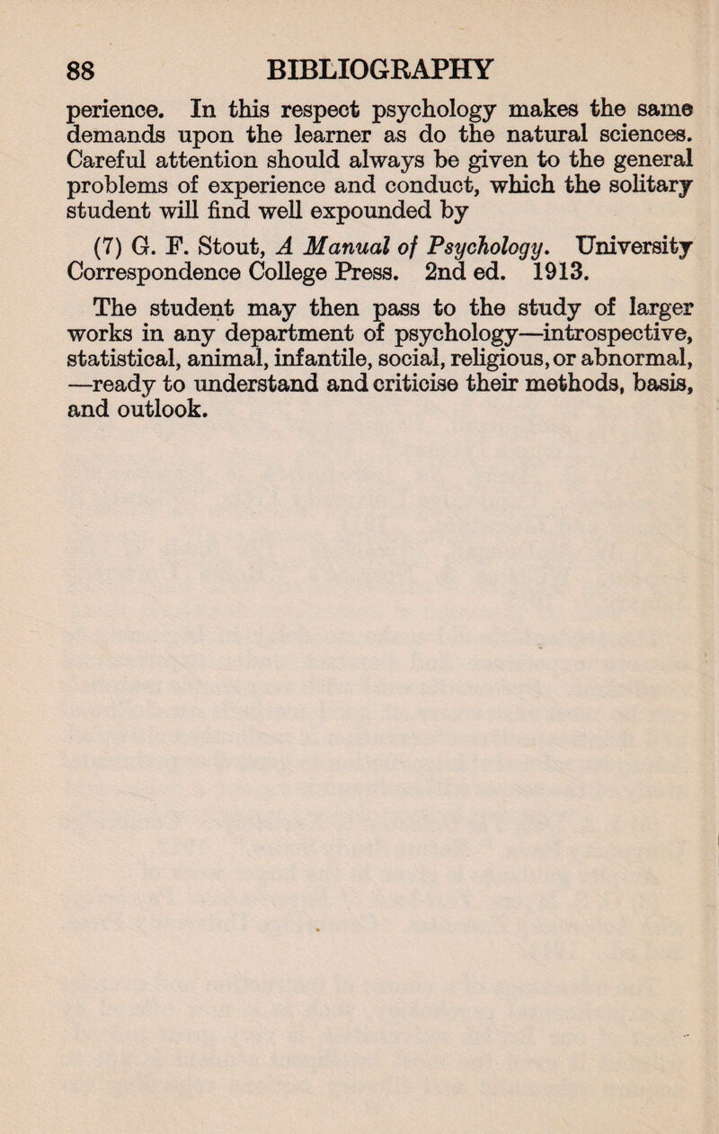 perience. In this respect psychology makes the same demands upon the learner as do the natural sciences. Careful attention should always he given to the general problems of experience and conduct, which the solitary student will find well expounded by (7) G. F. Stout, A Manual of Psychology. University Correspondence College Press. 2nd ed. 1913. The student may then pass to the study of larger works in any department of psychology—introspective, statistical, animal, infantile, social, religious, or abnormal, —ready to understand and criticise their methods, basis, and outlook.