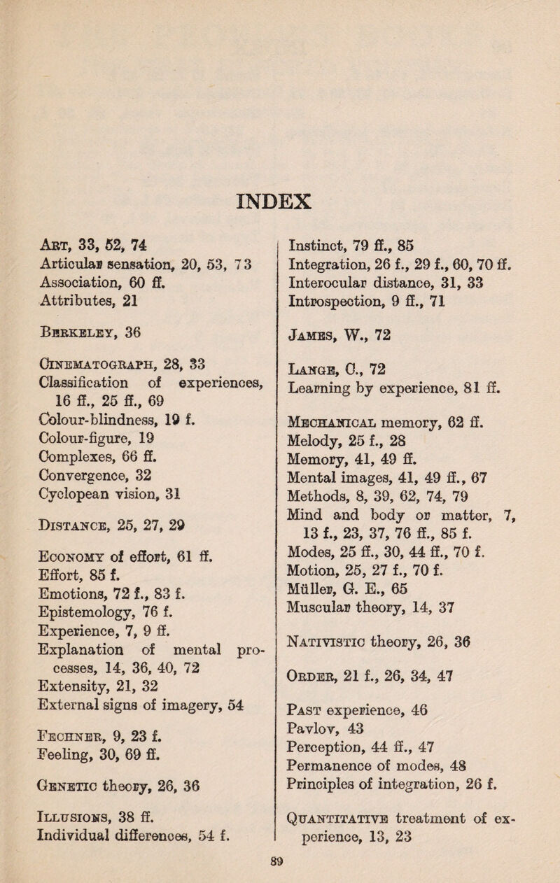 Art, 33, 52, 74 Articular sensation, 20, 53, 73 Association, 60 ff. Attributes, 21 Berkeley, 36 Cinematograph, 28, 33 Classification of experiences, 16 ff., 25 ff., 69 Colour-blindness, 19 f. Colour-figure, 19 Complexes, 66 ff. Convergence, 32 Cyclopean vision, 31 Distance, 25, 27, 29 Economy of effort, 61 ff. Effort, 85 f. Emotions, 72 f., 83 f. Epistemology, 76 f. Experience, 7, 9 ff. Explanation of mental pro¬ cesses, 14, 36, 40, 72 Extensity, 21, 32 External signs of imagery, 54 Fechner, 9, 23 f. Feeling, 30, 69 ff. Genetic theory, 26, 36 Illusions, 38 ff. Individual differences, 54 f. Instinct, 79 ff., 85 Integration, 26 f., 29 f., 60, 70 ff. Interocular distance, 31, 33 Introspection, 9 ff., 71 James, W., 72 Lange, 0., 72 Learning by experience, 81 ff. Mechanical memory, 62 ff. Melody, 25 f., 28 Memory, 41, 49 ff. Mental images, 41, 49 ff., 67 Methods, 8, 39, 62, 74, 79 Mind and body or matter, 7, 13 f., 23, 37, 76 ff., 85 f. Modes, 25 ff., 30, 44 ff., 70 f. Motion, 25, 27 f., 70 f. Muller, G. E., 65 Muscular theory, 14, 37 Nativistic theory, 26, 36 Order, 21 f., 26, 34, 47 Past experience, 46 Pavlov, 43 Perception, 44 ff., 47 Permanence of modes, 48 Principles of integration, 26 f. Quantitative treatment of ex¬ perience, 13, 23