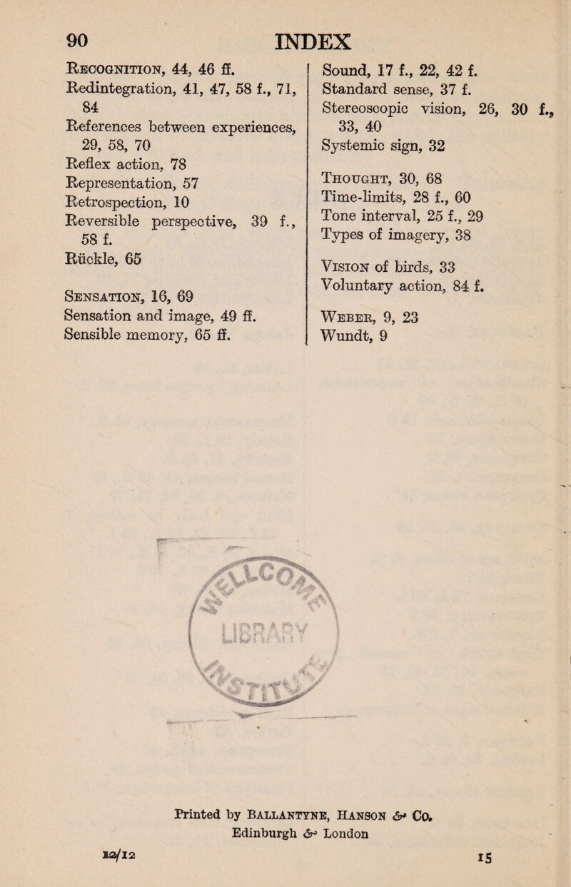 Recognition, 44, 46 ff. Redintegration, 41, 47, 58 f., 71, 84 References between experiences, 29, 58, 70 Reflex action, 78 Representation, 57 Retrospection, 10 Reversible perspective, 39 f., 58 f. Ruckle, 65 Sensation, 16, 69 Sensation and image, 49 ff. Sensible memory, 65 ff. Sound, 17 f., 22, 42 f. Standard sense, 37 f. Stereoscopic vision, 26, 30 f., 33, 40 Systemic sign, 32 Thought, 30, 68 Time-limits, 28 f., 60 Tone interval, 25 f., 29 Types of imagery, 38 Vision of birds, 33 Voluntary action, 84 f. Weber, 9, 23 Wundt, 9 Printed by Ballantyne, Hanson &* Co, Edinburgh & London 12/12 IS