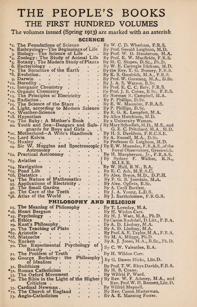 THE PEOPLE'S BOOKS THE FIRST HUNDRED VOLUMES The volumes issued (Spring11913) are marked with an asterisk SCIENCE 1. *2. 3- *4- *5- 6. *7- *8. 10. *11. *12. *13. *14. *15. 16. *17. *18. *19. 20. '21. *22. *23' 24. *62. *63. *64. *65. *66. *94' 95- 96. 97- *98. 25. *26. *27. 28. 29. 30. *67. *68. *69. 70. 7i- 99. 3*» *32. 33- *34- 35- *72. 73* The Foundations of Science Embryology—The Beginnings of Life Biology—The Science of Life . Zoology: The Study of Animal Life Botany; The Modern Study of Plants Bacteriology. The Structure of the Earth Evolution. Darwin. Heredity. Inorganic Chemistry . Organic Chemistry .... The Principles of Electricity Radiation . . The Science of the Stars . Light, according to Modern Science Weather-Science. Hypnotism . The Baby: A Mother’s Book . Youth and Sex—Dangers and guards for Boys and Girls -A Wife’s Handbook Motherhood Lord Kelvin Huxley Sir W. Huggins and Astronomy Practical Astronomy Aviation. Navigation .... Pond Life .... Dietetics ..... The Nature of Mathematics Applications of Electricity . The Small Garden The Care of the Teeth Atlas of the World By W, C. D. Whetham, F.R.S. By Prof. Gerald Leighton, M.D. By Prof. W. D. Henderson, M.A. By Prof. E. W. MacBride, F.R.S. By M. C. Stopes, D.Sc., Ph.D. By W. E. Carnegie Dickson, M.D. By the Rev. T. G. Bonney, F.R.S. By E. S. Goodrich, M.A., F.R.S. By Prof. W. Garstang, M.A., D.Sc. By J. A. S. Watson, B.Sc. By Prof. E. C. C. Baly, F.R.S. By Prof. J. B. Cohen, B.Sc., F.R.S. By Norman R. Campbell, M.A. By P. Phillips, D.Sc. By E. W. Maunder, F.R.A.S. By P. Phillips, D.Sc. By R. G. K. Lempfert, M.A. . . By Alice Hutchison, M.D. . By a University Woman. Safe- / ByMaryScharlieb, M.D., M.S.,and J G. E. C. Pritchard, M.A., M.D. By H. S. Davidson, F.R.C.S.E. By A. Russell, M.A., D.Sc. By Professor G. Leighton, M.D. E.W. Maunder, F.R.A.S.,of the Spectroscopic / By . . . . \ Royal Observatory, Greenwich. . . . . By H. Macpherson, Jr., F.R.A.S. /By S3^dney F. Walker, R.N., • J M.I.E.E. . By W. Hall, R.N., B.A. . . . . By E. C. Ash, M.R.A.C. . . By Alex. Bryce, M.D., D.P.H. . By P. G. B. Jourdain, M.A. . . By Alex. Ogilvie, B.Sc. . . By A. Cecil Bartlett. . By J. A. Young, L.D.S. . . By J. Bartholomew, F.R.G.S. PHILOSOPHY AND RELIGION The Meaning of Philosophy . . By T. Loveday, M.A. Henri Bergson.By H. Wiidon Carr. Psychology.By H. J. Watt, M.A., Ph.D. Ethics .By Canon Rashdall, D.Litt., F.B.A. Kant’s Philosophy.By A. D. Lindsay, M.A. The Teaching of Plato . . . By A. D. Lindsay, M.A. Aristotle ....... By Prof. A. E. Taylor, M. A., F.B.A. Nietzsche.By M. A. Mugge, Ph.D. Eucken ....... By A. J. Jones, M.A., B.Sc., Ph.D. TheB?autyrim?nta! PyclmIogJ of } By C. W. Valentine, B.A, The Problem of Truth . . . By H. Wiidon Carr. Ge°ofeidfaeiiskmley ' the Phil0S0phy } By G. Dawes Hicks, Litt.D. Buddhism.By Prof. T.W. Rhys Davids, F. B.A. Roman Catholicism . . . . By H. B. Coxon. The Oxford Movement . . By Wilfrid P. Ward. The Bible in the Light of the Higher / By Rev. W. F. Adeney, M.A., and Criticism . . . .\ Rev. Prof. W. H. Bennett, Litt.D. Cardinal Newman.By Wilfrid Meynell. The Church of England . . .By Rev. Canon Masterman. Anglo-Catholicism . . . . By A. E. Manning Foster.