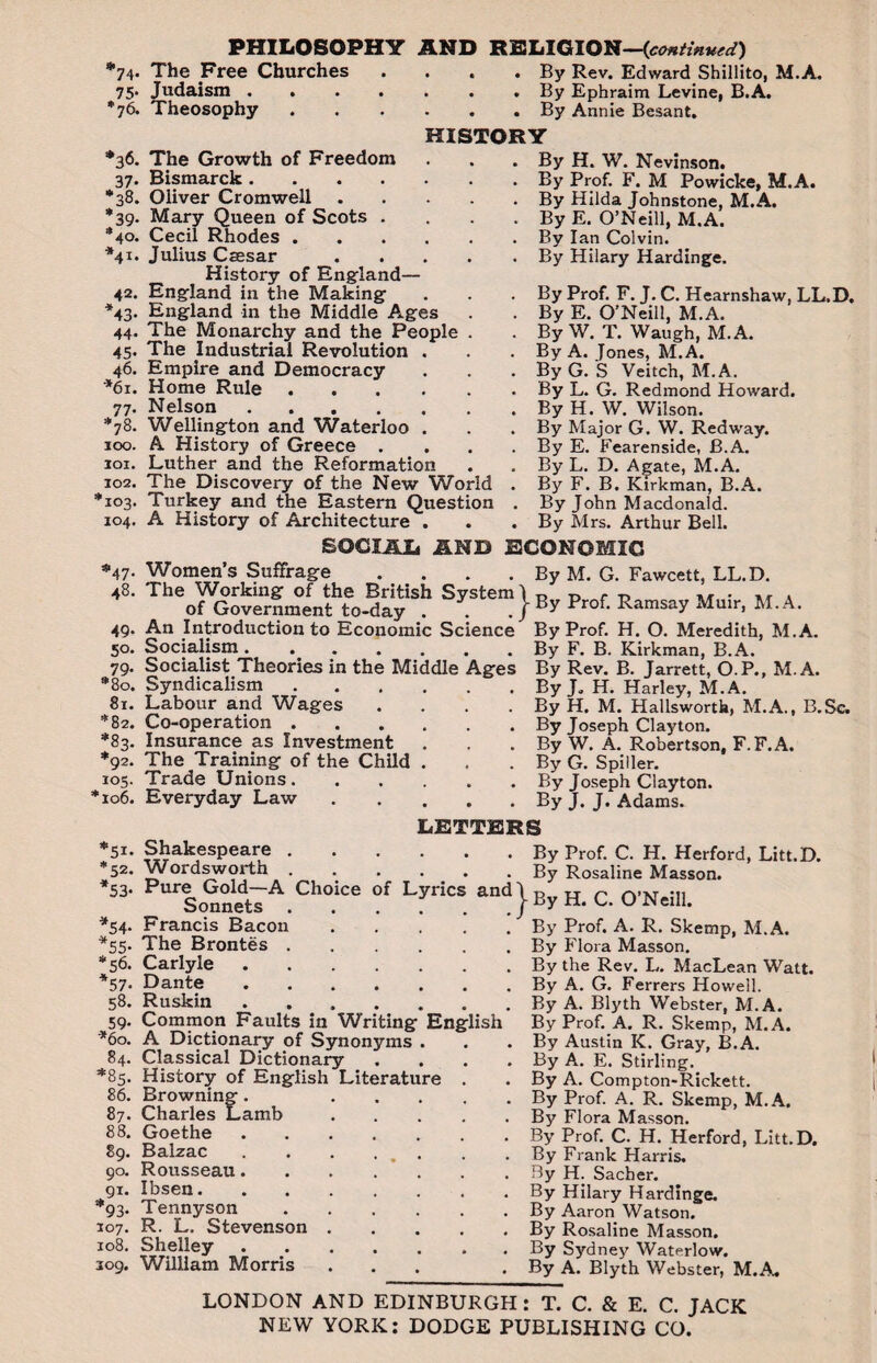 PHILOSOPHY *74. The Free Churches 75. Judaism .... *76. Theosophy *36. 37- *38. *39- *40. *41. 42- *43- 44. 45- 46. '*61. 77- *78. 100. 101. 102. 103. 104. *47• 48. 49- 50. 79- *80. 81. *82. ;s3. *92. 105. *106. The Growth of Freedom Bismarck . Oliver Cromwell Mary Queen of Scots Cecil Rhodes . Julius Caesar History of England— England in the Making England in the Middle Ages The Monarchy and the People The Industrial Revolution Empire and Democracy Home Rule Nelson .... Wellington and Waterloo A History of Greece . Luther and the Reformation The Discovery of the New World Turkey and the Eastern Question A History of Architecture . AND RELIGION—(continued) . . . By Rev. Edward Shillito, M.A, . . . By Ephraim Levine, B.A. . . By Annie Besant. HISTORY . . . By H. W. Nevinson. . By Prof. F. M Powicke, M.A. . By Hilda Johnstone, M.A. . By E. O’Neill, M.A. . . . By Ian Colvin. . . . By Hilary Hardinge, By Prof. F. J. C. Hearnshaw. LL.D. By E. O'Neill, M.A. By W. T. Waugh, M.A. By A. Jones, M.A. ByG. S Veitch, M.A. By L. G. Redmond Howard. By H. W. Wilson. By Major G. W. Redway. By E. Fearenside, B.A. By L. D. Agate, M.A. By F. B. Kirkman, B.A. By John Macdonald. By Mrs. Arthur Bell. SOCIAL AND ECONOMIC Women’s Suffrage . . . . By M. G. Fawcett, LL.D. The Working of the British System 1 n . r> -d vr * of Government to-day . . . J Prof. Ramsay Muir, M.A. An Introduction to Economic Science Socialism. Socialist Theories in the Middle Ages Syndicalism. Labour and Wages .... Co-operation. Insurance as Investment The Training of the Child . Trade Unions. Everyday Law. By Prof. H. O. Meredith, M.A. By F. B. Kirkman, B.A. By Rev. B. Jarrett, O.P., M.A. By J* H. Harley, M.A. By H. M. Hallsworth, M.A., B.Se. By Joseph Clayton. By W. A. Robertson, F.F.A. By G. Spiller. By Joseph Clayton. By J. J. Adams. LETTERS *51. Shakespeare.By *52. Wordsworth.By *53* Pure Gold—A Choice of Lyrics and \ p Sonnets./ ^ *54. Francis Bacon.By *55. The Brontes.By *56. Carlyle.By *57. Dante.By 58. Ruskin ....... By 59. Common Faults in Writing English By *60. A Dictionary of Synonyms . . - By 84. Classical Dictionary .... By *85. History of English Literature . . By 86. Browning. By 87. Charles Lamb.By 88. Goethe.By 89. Balzac . . . . . . By 90. Rousseau.By 91. Ibsen.By *93. Tennyson.By 107. R. L. Stevenson.By 108. Shelley.By 309. William Morris ... . By Prof. C. H. Herford, Litt.D. Rosaline Masson. H. C. O’Neill. Prof. A. R. Skemp, M.A. Flora Masson. the Rev. L. MacLean Watt. A. G. Ferrers Howell. A. Blyth Webster, M.A. Prof. A. R. Skemp, M.A. Austin K. Gray, B.A. A. E. Stirling. A. Compton-Rickett. Prof. A. R. Skemp, M.A. Flora Masson. Prof. C. H. Herford, Litt.D. Frank Harris. H. Sacber. Hilary Hardinge. Aaron Watson. Rosaline Masson. Sydney Waterlow. A. Blyth Webster, M.A. LONDON AND EDINBURGH: T. C. & E. C. JACK NEW YORK: DODGE PUBLISHING CO.