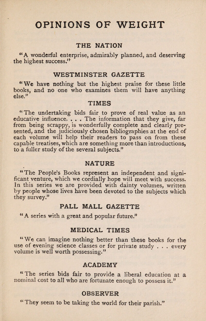 OPINIONS OF WEIGHT THE NATION “A wonderful enterprise, admirably planned, and deserving the highest success.’* WESTMINSTER GAZETTE “We have nothing but the highest praise for these little books, and no one who examines them will have anything else.” TIMES “The undertaking bids fair to prove of real value as an educative influence. . . . The information that they give, far from being scrappy, is wonderfully complete and clearly pre¬ sented, and the judiciously chosen bibliographies at the end of each volume will help their readers to pass on from these capable treatises, which are something more than introductions, to a fuller study of the several subjects.” NATURE <i1 The People’s Books represent an independent and signi¬ ficant venture, which we cordially hope will meet with success. In this series we are provided with dainty volumes, written by people whose lives have been devoted to the subjects which they survey.” PALL MALL GAZETTE “ A series with a great and popular future.” MEDICAL TIMES “We can imagine nothing better than these books for the use of evening science classes or for private study . . . every volume is well worth possessing.” ACADEMY “ The series bids fair to provide a liberal education at a nominal cost to all who are fortunate enough to possess it.” OBSERVER “ They seem to be taking the world for their parish.”