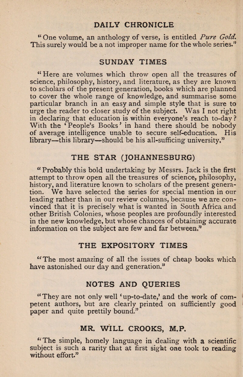 DAILY CHRONICLE “ One volume, an anthology of verse, is entitled Pure Gold. This surely would be a not improper name for the whole series.” SUNDAY TIMES “ Here are volumes which throw open all the treasures of science, philosophy, history, and literature, as they are known to scholars of the present generation, books which are planned to cover the whole range of knowledge, and summarise some particular branch in an easy and simple style that is sure to urge the reader to closer study of the subject. Was I not right in declaring that education is within everyone’s reach to-day ? With the ‘ People’s Books’ in hand there should be nobody of average intelligence unable to secure self-education. His library—this library—should be his all-sufficing university,” THE STAR (JOHANNESBURG) “Probably this bold undertaking by Messrs. Jack is the first attempt to throw open all the treasures of science, philosophy, history, and literature known to scholars of the present genera¬ tion. We have selected the series for special mention in our leading rather than in our review columns, because we are con¬ vinced that it is precisely what is wanted in South Africa and other British Colonies, whose peoples are profoundly interested in the new knowledge, but whose chances of obtaining accurate information on the subject are few and far between,” THE EXPOSITORY TIMES “The most amazing of all the issues of cheap books which have astonished our day and generation.” NOTES AND QUERIES “ They are not only well ‘ up-to-date,’ and the work of com¬ petent authors, but are clearly printed on sufficiently good paper and quite prettily bound.” MR. WILL CROOKS, M.P. “The simple, homely language in dealing with a scientific subject is such a rarity that at first sight one took to reading without effort.”