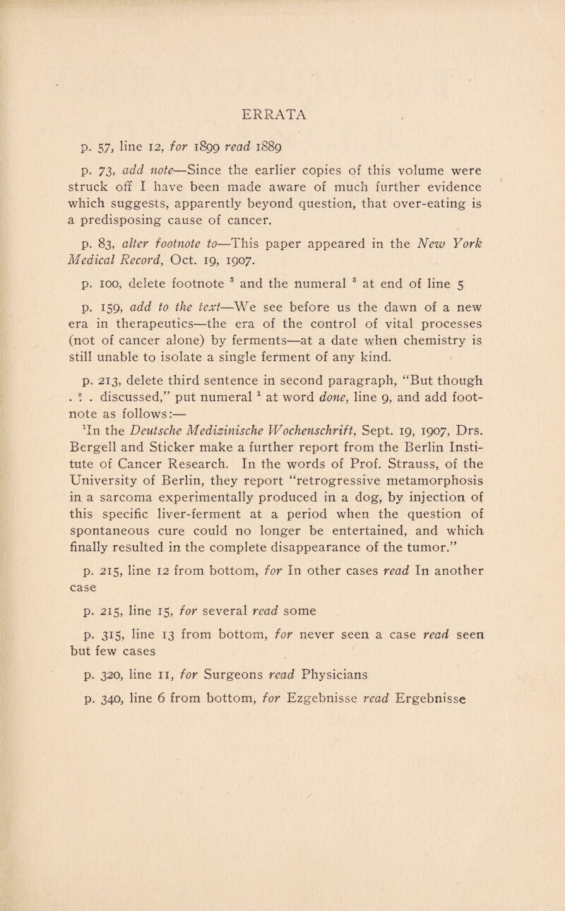 ERRATA p. 57, line 12, for 1899 read 1889 p. 73, add note—Since the earlier copies of this volume were struck off I have been made aware of much further evidence which suggests, apparently beyond question, that over-eating is a predisposing cause of cancer. p. 83, alter footnote to—This paper appeared in the New York Medical Record, Oct. 19, 1907. p. 100, delete footnote 3 and the numeral 3 at end of line 5 p. 159, add to the text—We see before us the dawn of a new era in therapeutics—the era of the control of vital processes (not of cancer alone) by ferments—at a date when chemistry is still unable to isolate a single ferment of any kind. p. 213, delete third sentence in second paragraph, “But though . . . discussed,” put numeral 1 at word done, line 9, and add foot¬ note as follows:— Tn the Deutsche Medizinische Wochenschrift, Sept. 19, 1907, Drs. Bergell and Sticker make a further report from the Berlin Insti¬ tute of Cancer Research. In the words of Prof. Strauss, of the University of Berlin, they report “retrogressive metamorphosis in a sarcoma experimentally produced in a dog, by injection of this specific liver-ferment at a period when the question of spontaneous cure could no longer be entertained, and which finally resulted in the complete disappearance of the tumor.” p. 215, line 12 from bottom, for In other cases read In another case p. 215, line 15, for several read some p. 315, line 13 from bottom, for never seen a case read seen but few cases p. 320, line 11, for Surgeons read Physicians p. 340, line 6 from bottom, for Ezgebnisse read Ergebnisse