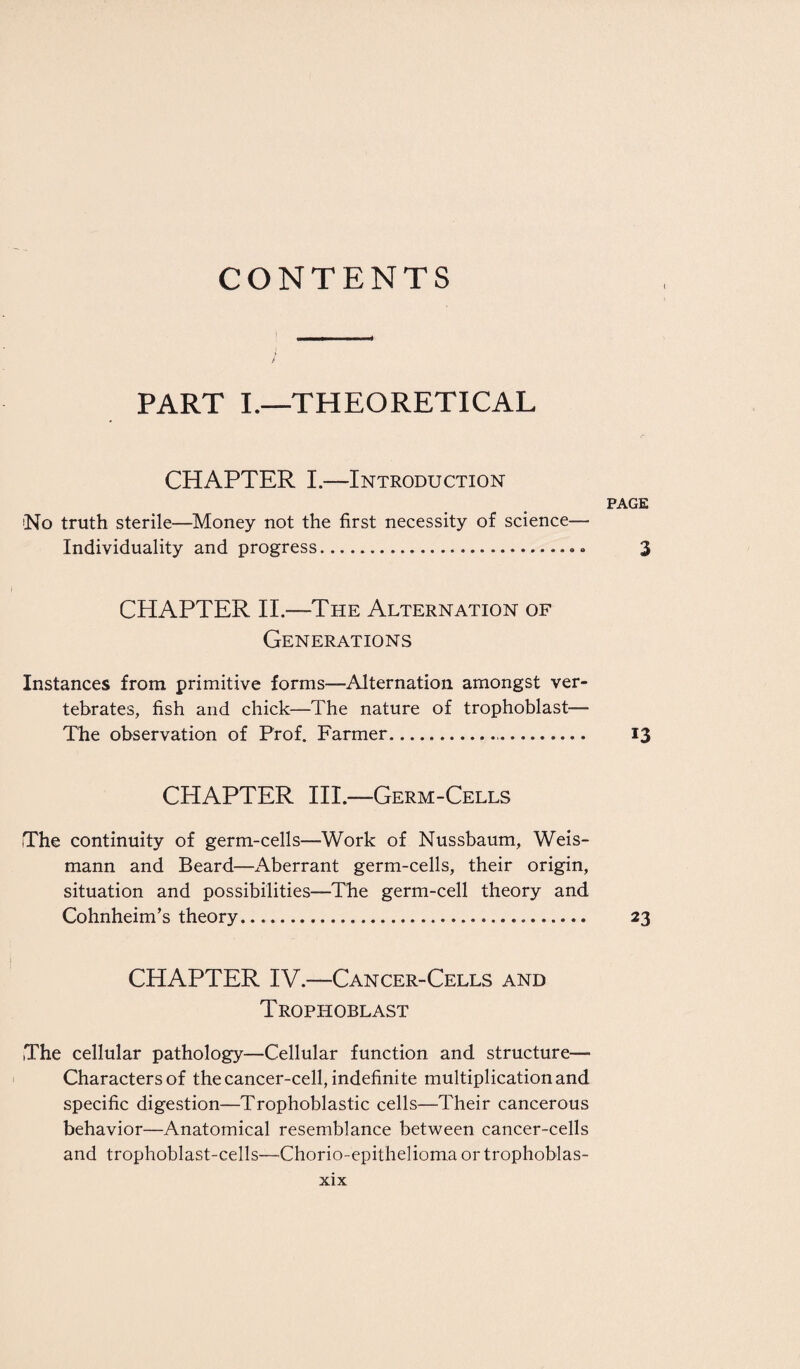 CONTENTS PART I.—THEORETICAL CHAPTER I.—Introduction page !No truth sterile—Money not the first necessity of science— Individuality and progress. 3 CHAPTER II—The Alternation of Generations Instances from primitive forms—Alternation amongst ver¬ tebrates, fish and chick—The nature of trophoblast— The observation of Prof. Farmer. 13 CHAPTER III.—Germ-Cells The continuity of germ-cells—Work of Nussbaum, Weis- mann and Beard—x\berrant germ-cells, their origin, situation and possibilities—The germ-cell theory and Cohnheim’s theory. 23 CHAPTER IV.—Cancer-Cells and Trophoblast The cellular pathology—Cellular function and structure— Characters of the cancer-cell, indefinite multiplication and specific digestion—Trophoblastic cells—Their cancerous behavior—Anatomical resemblance between cancer-cells and trophoblast-cells—Chorio-epithelioma ortrophoblas-