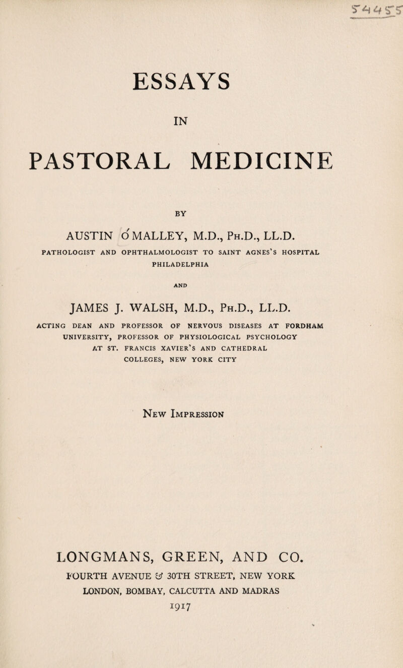 IN PASTORAL MEDICINE BY AUSTIN OMALLEY, M.D., Ph.D., LL.D. PATHOLOGIST AND OPHTHALMOLOGIST TO SAINT AGNES’S HOSPITAL PHILADELPHIA AND JAMES J. WALSH, M.D., Ph.D., LL.D. ACTING DEAN AND PROFESSOR OF NERVOUS DISEASES AT FORDHAM UNIVERSITY, PROFESSOR OF PHYSIOLOGICAL PSYCHOLOGY AT ST. FRANCIS XAVIER’S AND CATHEDRAL COLLEGES, NEW YORK CITY New Impression LONGMANS, GREEN, AND CO. JOURTH AVENUE cj 30TH STREET, NEW YORK LONDON, BOMBAY, CALCUTTA AND MADRAS 1917