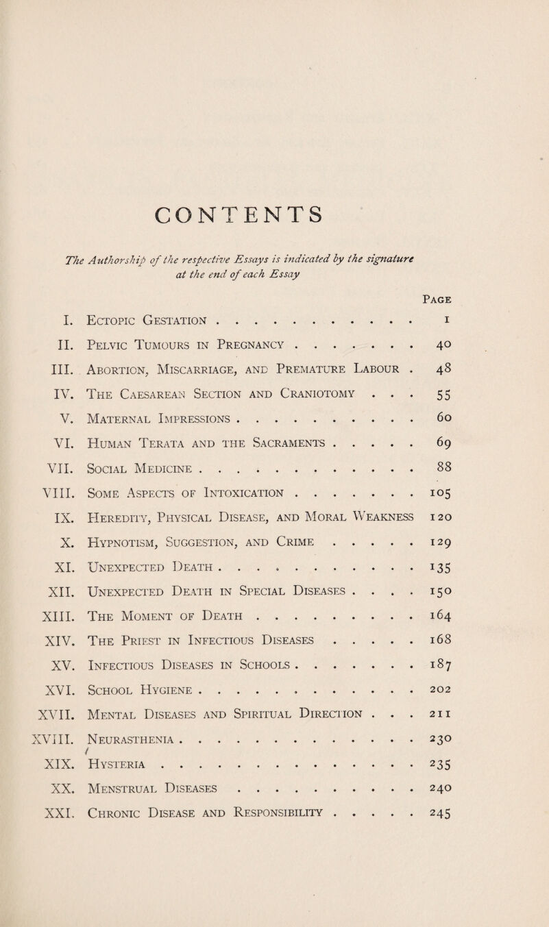 CONTENTS The Authorship of the respective Essays is indicated by the signature at the end of each Essay Page I. Ectopic Gestation. i II. Pelvic Tumours in Pregnancy.40 III. Abortion, Miscarriage, and Premature Labour . 48 IV. The Caesarean Section and Craniotomy ... 55 V. Maternal Impressions.60 VI. Human Terata and the Sacraments. 69 VII. Social Medicine.88 VIII. Some Aspects of Intoxication.105 IX. Heredity, Physical Disease, and Moral Weakness 120 X. Hypnotism, Suggestion, and Crime.129 XI. Unexpected Death ..135 XII. Unexpected Death in Special Diseases . . . . 150 XIII. The Moment of Death.164 XIV. The Priest in Infectious Diseases.168 XV. Infectious Diseases in Schools.187 XVI. School Hygiene. 202 XVII. Mental Diseases and Spiritual Direction . . . 211 XVIII. Neurasthenia.230 / XIX. Hysteria.235 XX. Menstrual Diseases.240 XXL Chronic Disease and Responsibility.245