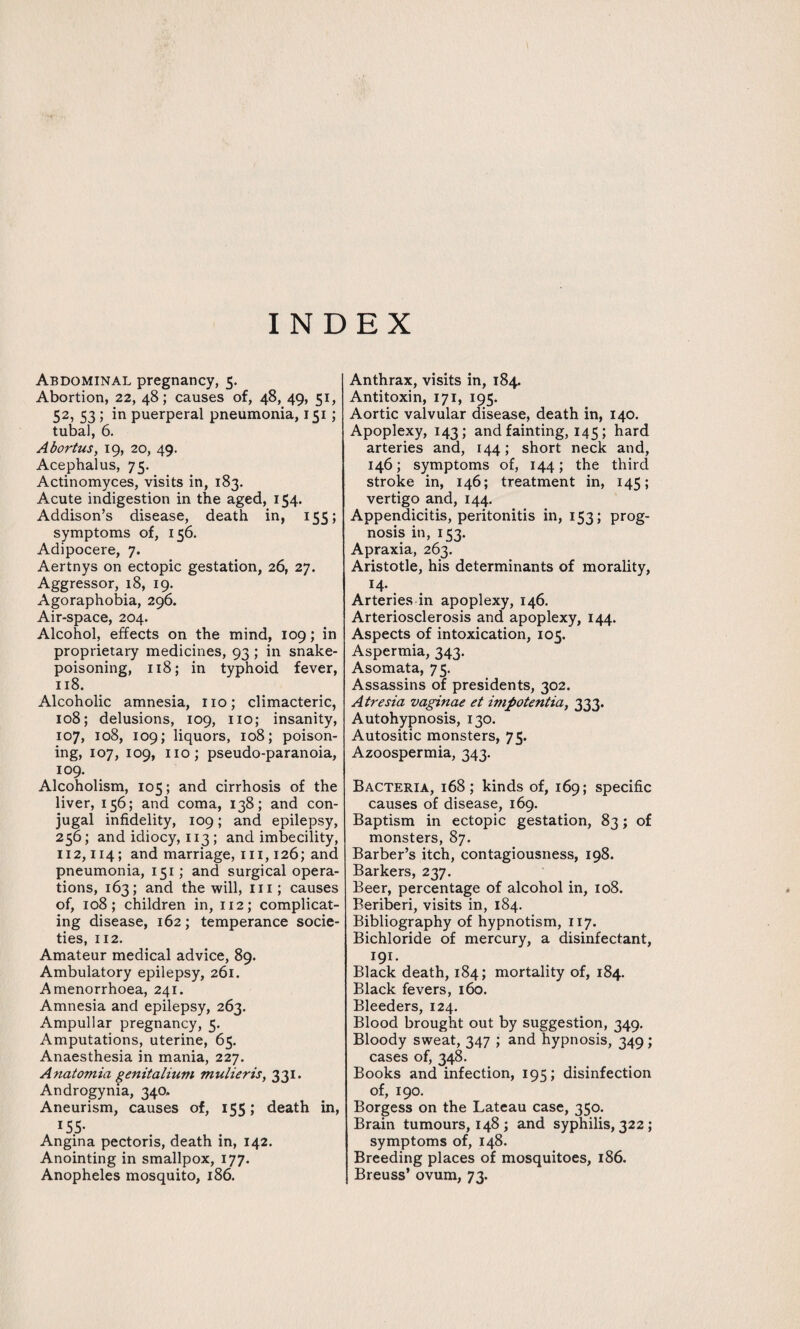 INDEX Abdominal pregnancy, 5. Abortion, 22, 48; causes of, 48, 49, 51, 52, 53 ; in puerperal pneumonia, 151; tubal, 6. Abortus, 19, 20, 49. Acephalus, 75. Actinomyces, visits in, 183. Acute indigestion in the aged, 154. Addison’s disease, death in, 155; symptoms of, 156. Adipocere, 7. Aertnys on ectopic gestation, 26, 27. Aggressor, 18, 19. Agoraphobia, 296. Air-space, 204. Alcohol, effects on the mind, 109; in proprietary medicines, 93 ; in snake¬ poisoning, 118; in typhoid fever, 118. Alcoholic amnesia, no; climacteric, 108; delusions, 109, no; insanity, 107, 108, 109; liquors, 108; poison¬ ing, 107, 109, no; pseudo-paranoia, 109. Alcoholism, 105; and cirrhosis of the liver, 156; and coma, 138; and con¬ jugal infidelity, 109; and epilepsy, 256; and idiocy, 113 ; and imbecility, 112,114; and marriage, in, 126; and pneumonia, 151; and surgical opera¬ tions, 163; and the will, in; causes of, 108; children in, 112; complicat¬ ing disease, 162; temperance socie¬ ties, 112. Amateur medical advice, 89. Ambulatory epilepsy, 261. Amenorrhoea, 241. Amnesia and epilepsy, 263. Ampullar pregnancy, 5. Amputations, uterine, 65. Anaesthesia in mania, 227. Anatomia genitalium mulieris, 331. Androgynia, 340, Aneurism, causes of, 155; death in, 155- Angina pectoris, death in, 142. Anointing in smallpox, 177. Anopheles mosquito, 186. Anthrax, visits in, 184. Antitoxin, 171, 195. Aortic valvular disease, death in, 140. Apoplexy, 143; and fainting, 145; hard arteries and, 144; short neck and, 146; symptoms of, 144; the third stroke in, 146; treatment in, 145; vertigo and, 144. Appendicitis, peritonitis in, 153; prog¬ nosis in, 153. Apraxia, 263. Aristotle, his determinants of morality, 14- Arteries in apoplexy, 146. Arteriosclerosis and apoplexy, 144. Aspects of intoxication, 105. Aspermia, 343. Asomata, 75. Assassins of presidents, 302. Atresia vaginae et impotentia, 333. Autohypnosis, 130. Autositic monsters, 75- Azoospermia, 343. Bacteria, 168; kinds of, 169; specific causes of disease, 169. Baptism in ectopic gestation, 83; of monsters, 87. Barber’s itch, contagiousness, 198. Barkers, 237. Beer, percentage of alcohol in, 108. Beriberi, visits in, 184. Bibliography of hypnotism, 117. Bichloride of mercury, a disinfectant, 191- Black death, 184; mortality of, 184. Black fevers, 160. Bleeders, 124. Blood brought out by suggestion, 349. Bloody sweat, 347 ; and hypnosis, 349; cases of, 348. Books and infection, 195; disinfection of, 190. Borgess on the Lateau case, 350. Brain tumours, 148; and syphilis, 322 ; symptoms of, 148. Breeding places of mosquitoes, 186. Breuss’ ovum, 73.