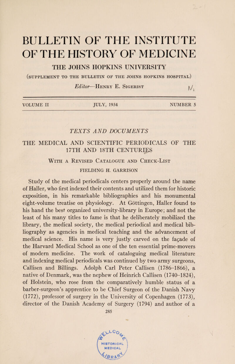 BULLETIN OF THE INSTITUTE OF THE HISTORY OF MEDICINE THE JOHNS HOPKINS UNIVERSITY (SUPPLEMENT TO THE BULLETIN OF THE JOHNS HOPKINS HOSPITAL) Editor—Henry E. Sigerist JULY, 1934 NUMBER 5 VOLUME II TEXTS AND DOCUMENTS THE MEDICAL AND SCIENTIFIC PERIODICALS OF THE 17TH AND 18TH CENTURIES With a Revised Catalogue and Check-List FIELDING H. GARRISON Study of the medical periodicals centers properly around the name of Haller, who first indexed their contents and utilized them for historic exposition, in his remarkable bibliographies and his monumental eight-volume treatise on physiology. At Gottingen, Haller found to his hand the best organized university-library in Europe; and not the least of his many titles to fame is that he deliberately mobilized the library, the medical society, the medical periodical and medical bib¬ liography as agencies in medical teaching and the advancement of medical science. His name is very justly carved on the facade of the Harvard Medical School as one of the ten essential prime-movers of modern medicine. The work of cataloguing medical literature and indexing medical periodicals was continued by two army surgeons, Callisen and Billings. Adolph Carl Peter Callisen (1786-1866), a native of Denmark, was the nephew of Heinrich Callisen (1740-1824), of Holstein, who rose from the comparatively humble status of a barber-surgeon’s apprentice to be Chief Surgeon of the Danish Navy (1772), professor of surgery in the University of Copenhagen (1773), director of the Danish Academy of Surgery (1794) and author of a