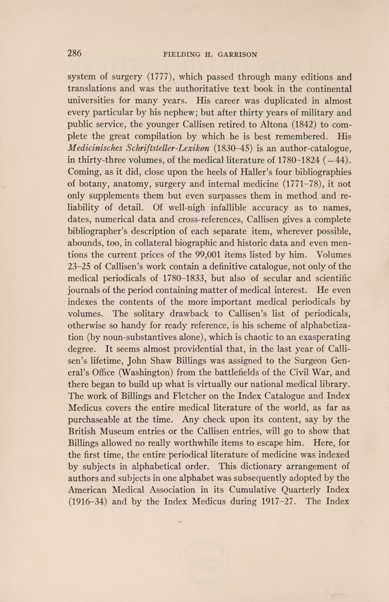 system of surgery (1777), which passed through many editions and translations and was the authoritative text book in the continental universities for many years. His career was duplicated in almost every particular by his nephew; but after thirty years of military and public service, the younger Callisen retired to Altona (1842) to com¬ plete the great compilation by which he is best remembered. His Medicinisches Schriftsteller-Lexikon (1830-45) is an author-catalogue, in thirty-three volumes, of the medical literature of 1780-1824 ( — 44). Coming, as it did, close upon the heels of Haller’s four bibliographies of botany, anatomy, surgery and internal medicine (1771-78), it not only supplements them but even surpasses them in method and re¬ liability of detail. Of well-nigh infallible accuracy as to names, dates, numerical data and cross-references, Callisen gives a complete bibliographer’s description of each separate item, wherever possible, abounds, too, in collateral biographic and historic data and even men¬ tions the current prices of the 99,001 items listed by him. Volumes 23-25 of Callisen’s work contain a definitive catalogue, not only of the medical periodicals of 1780-1833, but also of secular and scientific journals of the period containing matter of medical interest. He even indexes the contents of the more important medical periodicals by volumes. The solitary drawback to Callisen’s list of periodicals, otherwise so handy for ready reference, is his scheme of alphabetiza¬ tion (by noun-substantives alone), which is chaotic to an exasperating degree. It seems almost providential that, in the last year of Calli¬ sen’s lifetime, John Shaw Billings was assigned to the Surgeon Gen¬ eral’s Office (Washington) from the battlefields of the Civil War, and there began to build up what is virtually our national medical library. The work of Billings and Fletcher on the Index Catalogue and Index Medicus covers the entire medical literature of the world, as far as purchaseable at the time. Any check upon its content, say by the British Museum entries or the Callisen entries, will go to show that Billings allowed no really worthwhile items to escape him. Here, for the first time, the entire periodical literature of medicine was indexed by subjects in alphabetical order. This dictionary arrangement of authors and subjects in one alphabet was subsequently adopted by the American Medical Association in its Cumulative Quarterly Index (1916-34) and by the Index Medicus during 1917-27. The Index