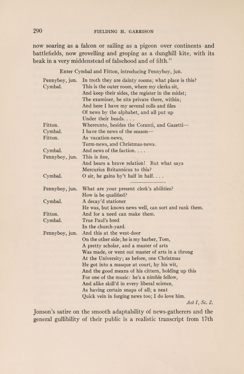 now soaring as a falcon or sailing as a pigeon over continents and battlefields, now grovelling and groping as a dunghill kite, with its beak in a very middenstead of falsehood and of filth.” Enter Cymbal and Fitton, introducing Pennyboy, jun. Pennyboy,jun. Cymbal. Fitton. Cymbal. Fitton. Cymbal. Pennyboy, jun. Cymbal. In troth they are dainty rooms; what place is this? This is the outer room, where my clerks sit, And keep their sides, the register in the midst; The examiner, he sits private there, within; And here I have my several rolls and files Of news by the alphabet, and all put up Under their heads. . . . Whereunto, besides the Coranti, and Gazetti—• I have the news of the season— As vacation-news, Term-news, and Christmas-news. And news of the faction. . . . This is fine, And bears a brave relation! But what says Mercurius Britannicus to this? O sir, he gains by’t half in half. . . . Pennyboy, jun. Cymbal. Fitton. Cymbal. Pennyboy, jun. What are your present clerk’s abilities? How is he qualified? A decay’d stationer He was, but knows news well, can sort and rank them. And for a need can make them. True Paul’s bred In the church-yard. And this at the west-door On the other side; he is my barber, Tom, A pretty scholar, and a master of arts Was made, or went out master of arts in a throng At the University; as before, one Christmas He got into a masque at court, by his wit, And the good means of his cittern, holding up this For one of the music: he’s a nimble fellow, And alike skill’d in every liberal science, As having certain snaps of all; a neat Quick vein in forging news too; I do love him. Act /, Sc. 2. Jonson’s satire on the smooth adaptability of news-gatherers and the general gullibility of their public is a realistic transcript from 17th