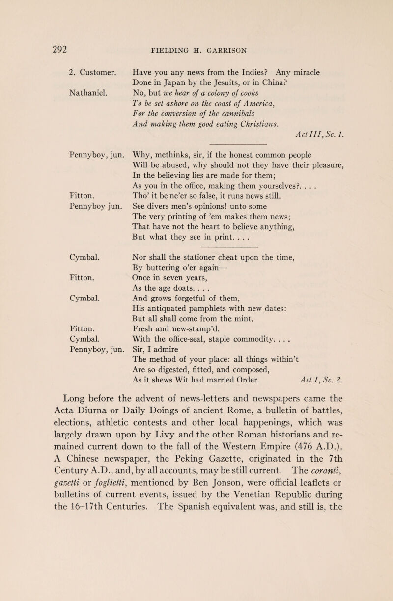 2. Customer. Have you any news from the Indies? Any miracle Done in Japan by the Jesuits, or in China? Nathaniel. No, but we hear of a colony of cooks To be set ashore on the coast of America, For the conversion of the cannibals And making them good eating Christians. Act III, Sc. 1. Penny boy, jun. Fitton. Penny boy jun. Why, methinks, sir, if the honest common people Will be abused, why should not they have their pleasure, In the believing lies are made for them; As you in the office, making them yourselves?. . . . Tho’ it be ne’er so false, it runs news still. See divers men’s opinions! unto some The very printing of ’em makes them news; That have not the heart to believe anything, But what they see in print. . . . Cymbal. Fitton. Cymbal. Fitton. Cymbal. Penny boy, jun. Nor shall the stationer cheat upon the time, By buttering o’er again— Once in seven years, As the age doats. . . . And grows forgetful of them, His antiquated pamphlets with new dates: But all shall come from the mint. Fresh and new-stamp’d. With the office-seal, staple commodity. . . . Sir, I admire The method of your place: all things within’t Are so digested, fitted, and composed, As it shews Wit had married Order. A ct I, Sc. 2. Long before the advent of news-letters and newspapers came the Acta Diurna or Daily Doings of ancient Rome, a bulletin of battles, elections, athletic contests and other local happenings, which was largely drawn upon by Livy and the other Roman historians and re¬ mained current down to the fall of the Western Empire (476 A.D.). A Chinese newspaper, the Peking Gazette, originated in the 7th Century A.D., and, by all accounts, may be still current. The cor anti, gazetti or foglietti, mentioned by Ben Jonson, were official leaflets or bulletins of current events, issued by the Venetian Republic during the 16-17th Centuries. The Spanish equivalent was, and still is, the