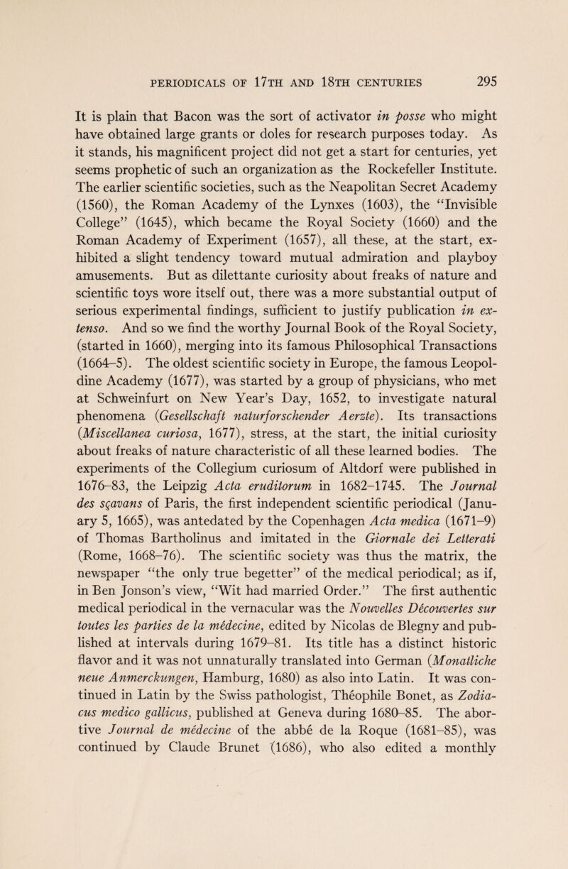 It is plain that Bacon was the sort of activator in posse who might have obtained large grants or doles for research purposes today. As it stands, his magnificent project did not get a start for centuries, yet seems prophetic of such an organization as the Rockefeller Institute. The earlier scientific societies, such as the Neapolitan Secret Academy (1560), the Roman Academy of the Lynxes (1603), the “Invisible College” (1645), which became the Royal Society (1660) and the Roman Academy of Experiment (1657), all these, at the start, ex¬ hibited a slight tendency toward mutual admiration and playboy amusements. But as dilettante curiosity about freaks of nature and scientific toys wore itself out, there was a more substantial output of serious experimental findings, sufficient to justify publication in ex- tenso. And so we find the worthy Journal Book of the Royal Society, (started in 1660), merging into its famous Philosophical Transactions (1664-5). The oldest scientific society in Europe, the famous Leopol- dine Academy (1677), was started by a group of physicians, who met at Schweinfurt on New Year’s Day, 1652, to investigate natural phenomena (Gesellschaft naturforschender Aerzte). Its transactions (Miscellanea curiosa, 1677), stress, at the start, the initial curiosity about freaks of nature characteristic of all these learned bodies. The experiments of the Collegium curiosum of Altdorf were published in 1676-83, the Leipzig Acta eruditorum in 1682-1745. The Journal des sgavans of Paris, the first independent scientific periodical (Janu¬ ary 5, 1665), was antedated by the Copenhagen Acta medica (1671-9) of Thomas Bartholinus and imitated in the Giornale dei Letterati (Rome, 1668-76). The scientific society was thus the matrix, the newspaper “the only true begetter” of the medical periodical; as if, in Ben Jonson’s view, “Wit had married Order.” The first authentic medical periodical in the vernacular was the Nouvelles Decouvertes sur toutes les parties de la medecine, edited by Nicolas de Blegny and pub¬ lished at intervals during 1679-81. Its title has a distinct historic flavor and it was not unnaturally translated into German (Mon attic he neue Anmerckungen, Hamburg, 1680) as also into Latin. It was con¬ tinued in Latin by the Swiss pathologist, Theophile Bonet, as Zodia- cus medico gallicus, published at Geneva during 1680-85. The abor¬ tive Journal de medecine of the abbe de la Roque (1681-85), was continued by Claude Brunet (1686), who also edited a monthly