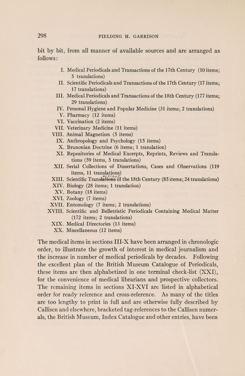 bit by bit, from all manner of available sources and are arranged as follows: I. Medical Periodicals and Transactions of the 17th Century (10 items; 5 translations) II. Scientific Periodicals and Transactions of the 17th Century (17 items; 17 translations) III. Medical Periodicals and Transactions of the 18th Century (177 items; 29 translations) IV. Personal Hygiene and Popular Medicine (31 items; 2 translations) V. Pharmacy (12 items) VI. Vaccination (2 items) VII. Veterinary Medicine (11 items) VIII. Animal Magnetism (5 items) IX. Anthropology and Psychology (15 items) X. Brunonian Doctrine (6 items; 1 translation) XI. Repositories of Medical Excerpts, Reprints, Reviews and Transla¬ tions (59 items, 5 translations) XII. Serial Collections of Dissertations, Cases and Observations (119 items, 11 translations) XIII. Scientific Translations of the 18th Century (85 items; 24 translations) XIV. Biology (28 items; 1 translation) XV. Botany (18 items) XVI. Zoology (7 items) XVII. Entomology (7 items; 2 translations) XVIII. Scientific and Belletristic Periodicals Containing Medical Matter (172 items; 2 translations) XIX. Medical Directories (13 items) XX. Miscellaneous (12 items) The medical items in sections III-X have been arranged in chronologic order, to illustrate the growth of interest in medical journalism and the increase in number of medical periodicals by decades. Following the excellent plan of the British Museum Catalogue of Periodicals, these items are then alphabetized in one terminal check-list (XXI), for the convenience of medical librarians and prospective collectors. The remaining items in sections XI-XVI are listed in alphabetical order for ready reference and cross-reference. As many of the titles are too lengthy to print in full and are otherwise fully described by Callisen and elsewhere, bracketed tag-references to the Callisen numer¬ als, the British Museum, Index Catalogue and other entries, have been