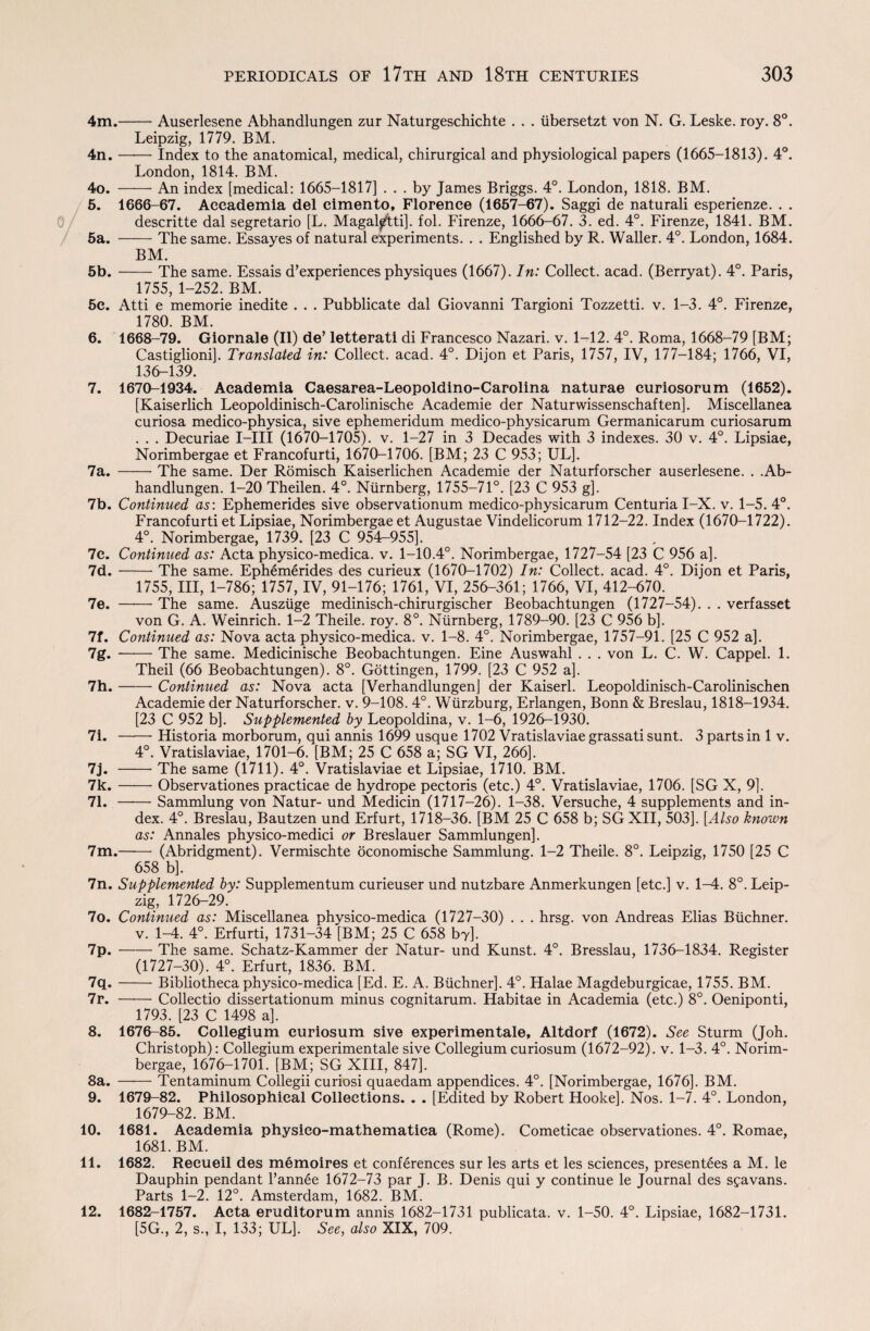 4m.-Auserlesene Abhandlungen zur Naturgeschichte . . . iibersetzt von N. G. Leske. roy. 8°. Leipzig, 1779. BM. 4n.-Index to the anatomical, medical, chirurgical and physiological papers (1665-1813). 4°. London, 1814. BM. 4o. —— An index [medical: 1665-1817] ... by James Briggs. 4°. London, 1818. BM. 5. 1666-67. Aeeademia del eimento, Florence (1657-67). Saggi de naturali esperienze. . . descritte dal segretario [L. Magal^tti]. fol. Firenze, 1666-67. 3. ed. 4°. Firenze, 1841. BM. 5a. -The same. Essayes of natural experiments. . . Englished by R. Waller. 4°. London, 1684. BM. 5b.-The same. Essais d’experiences physiques (1667). In: Collect, acad. (Berryat). 4°. Paris, 1755, 1-252. BM. 5c. Atti e memorie inedite . . . Pubblicate dal Giovanni Targioni Tozzetti. v. 1-3. 4°. Firenze, 1780. BM. 6. 1668-79. Giornale (II) de’ letterati di Francesco Nazari. v. 1-12. 4°. Roma, 1668-79 [BM; Castiglioni]. Translated in: Collect, acad. 4°. Dijon et Paris, 1757, IV, 177-184; 1766, VI, 136-139. 7. 1670-1934. Academia Caesarea-Leopoldino-Carolina naturae curiosorum (1652). [Kaiserlich Leopoldinisch-Carolinische Academie der Naturwissenschaften]. Miscellanea curiosa medico-physica, sive ephemeridum medico-physicarum Germanicarum curiosarum . . . Decuriae I—III (1670-1705). v. 1-27 in 3 Decades with 3 indexes. 30 v. 4°. Lipsiae, Norimbergae et Francofurti, 1670-1706. [BM; 23 C 953; UL]. 7a. -The same. Der Romisch Kaiserlichen Academie der Naturforscher auserlesene. . .Ab¬ handlungen. 1-20 Theilen. 4°. Niirnberg, 1755-71°. [23 C 953 g], 7b. Continued as: Ephemerides sive observationum medico-physicarum Centuria I-X. v. 1-5. 4°. Francofurti et Lipsiae, Norimbergae et Augustae Vindelicorum 1712-22. Index (1670-1722). 4°. Norimbergae, 1739. [23 C 954—955]. 7e. Continued as: Acta physico-medica. v. 1-10.4°. Norimbergae, 1727-54 [23 C 956 a]. 7d.-The same. Ephemerides des curieux (1670-1702) In: Collect, acad. 4°. Dijon et Paris, 1755, III, 1-786; 1757, IV, 91-176; 1761, VI, 256-361; 1766, VI, 412-670. 7e. -- The same. Ausziige medinisch-chirurgischer Beobachtungen (1727-54). . . verfasset von G. A. Weinrich. 1-2 Theile. roy. 8°. Niirnberg, 1789-90. [23 C 956 b]. 7f. Continued as: Nova acta physico-medica. v. 1-8. 4°. Norimbergae, 1757-91. [25 C 952 a]. 7g. -The same. Medicinische Beobachtungen. Eine Auswahl . . . von L. C. W. Cappel. 1. Theil (66 Beobachtungen). 8°. Gottingen, 1799. [23 C 952 a]. 7h.-Continued as: Nova acta [Verhandlungen] der Kaiserl. Leopoldinisch-Carolinischen Academie der Naturforscher. v. 9-108. 4°. Wurzburg, Erlangen, Bonn & Breslau, 1818-1934. [23 C 952 b]. Supplemented by Leopoldina, v. 1-6, 1926-1930. 7i. -- Historia morborum, qui annis 1699 usque 1702 Vratislaviaegrassatisunt. 3 parts in 1 v. 4°. Vratislaviae, 1701-6. [BM; 25 C 658 a; SG VI, 266]. 7j. -The same (1711). 4°. Vratislaviae et Lipsiae, 1710. BM. 7k.-Observationes practicae de hydrope pectoris (etc.) 4°. Vratislaviae, 1706. [SG X, 9]. 71. - Sammlung von Natur- und Medicin (1717-26). 1-38. Versuche, 4 supplements and in¬ dex. 4°. Breslau, Bautzen und Erfurt, 1718-36. [BM 25 C 658 b; SG XII, 503]. [Also known as: Annales physico-medici or Breslauer Sammlungen]. 7m.—-— (Abridgment). Vermischte oconomische Sammlung. 1-2 Theile. 8°. Leipzig, 1750 [25 C 658 b]. 7n. Supplemented by: Supplementum curieuser und nutzbare Anmerkungen [etc.] v. 1-4. 8°. Leip¬ zig, 1726-29. 7o. Continued as: Miscellanea physico-medica (1727-30) . . . hrsg. von Andreas Elias Buchner, v. 1-4. 4°. Erfurti, 1731-34 [BM; 25 C 658 by]. 7p. —— The same. Schatz-Kammer der Natur- und Kunst. 4°. Bresslau, 1736-1834. Register (1727-30). 4°. Erfurt, 1836. BM. 7q.-Bibliotheca physico-medica [Ed. E. A. Buchner]. 4°. Halae Magdeburgicae, 1755. BM. 7r. -Collectio dissertationum minus cognitarum. Habitae in Academia (etc.) 8°. Oeniponti, 1793. [23 C 1498 a]. 8. 1676-85. Collegium euriosum sive experimentale, Altdorf (1672). See Sturm (Joh. Christoph): Collegium experimentale sive Collegium euriosum (1672-92). v. 1-3. 4°. Norim¬ bergae, 1676-1701. [BM; SG XIII, 847]. 8a. -Tentaminum Collegii curiosi quaedam appendices. 4°. [Norimbergae, 1676]. BM. 9. 1679-82. Philosophical Collections. . . [Edited by Robert Hooke]. Nos. 1-7. 4°. London, 1679-82. BM. 10. 1681. Academia physieo-mathematica (Rome). Cometicae observationes. 4°. Romae, 1681. BM. 11. 1682. Recueil des memoires et conferences sur les arts et les sciences, presentees a M. le Dauphin pendant l’annee 1672-73 par J. B. Denis qui y continue le Journal des sgavans. Parts 1-2. 12°. Amsterdam, 1682. BM. 1682-1757. Acta eruditorum annis 1682-1731 publicata. v. 1-50. 4°. Lipsiae, 1682-1731. [5G., 2, s., I, 133; UL]. See, also XIX, 709. 12.