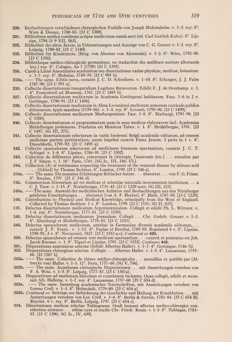 330. Beobachtungen verschiedener chirurgischen Vorfalle von Joseph Mohrenheim. v. 1-2. roy. 8°. Wien & Dessau, 1780-83. [23 C 1308], 331. Bibliotheca medica continens scripta medicorum omnis aevi (ed. Carl Gottlob Ktihn). 8°. Lip- siae, 1794 [S 9 VII, 563]. 332. Bibliothek der alten Aerzte, in Uebersetzungen und Ausziige von C. G. Gruner v. 1-2. roy. 8°. Leipzig, 1780-82. [23 C 1340]. 333. Bibliothek fur Kinderarzte. [Hrsg. von Ahorner von Ahornrain]. v. 1-2. 8°. Wien, 1792-98. [23 C 1356]. 334. Bibliotheque medico-chirurgicale germanique, ou traduction des meilleurs auteurs allemands [etc.] roy. 8°. Cologne, An 7 (1798) [23 C 1395]. 335. Caroli a Linne Amoenitates academicae seu dissertationes variae physicae, medicae, botanicae. v. 1-7. roy. 8°. Holmiae, 1749-70. [23 C 991 b]. 335a. -The same. Editio nova, curante J. C. D. Schreibero. v. 1-10. 8°. Erlangae, J. J. Palm 1787-90. [23 C 991 a]. 335. Collectio dissertationum inauguralium Lugduno Batavorum. Edidit F. J. de Overkamp. v. 1. 4°. Francofurti ad Moenum, 1767. [23 C 1495 b]. 337. Collectio dissertationum medicarum in Academia Gottingensi habitarum. Fasc. 1-6 in 2 v. Gottingae, 1790-91. [23 C 1496]. 338. Collectio dissertationum madicarum in Alma Lovaniensi multorum annorum curriculo publice defensarum, typis mandata (1759-86). v. 1-4. roy. 8°. Lovanii, 1795-96. [23 C 1499]. 339. Collectio dissertationum medicarum Marburgensium. Fasc. 1-8. 8°. Marburgi, 1791-98. [23 C 1500]. 340. Collectio dissertationum et programmatum quas in usus medicos elaboravere incl. Academiae Heidelbergae professores. Praefatus est Henricus Tabor, v. 1. 8°. Heidelbergae, 1791. [23 C 1497; SG III, 271]. 341. Collectio dissertationum selectarum in variis foederati Belgii academiis editarum, ad omnem medicinae partem pertinentium, quam imprimi curavit Franz Jansen. 2 parts in 1 v. 4°. Diisseldorfii, 1791-92. [23 C 1495 a]. 342. Collectio opusculorum selectorum ad medicinam forensem spectantium, curante J. C. T. Schlegel. v. 1-6. 8°. Lipsiae, 1784-91. [23 C 1502]. 343. Collection de differentes pieces, concernant la chirurgie, l’anatomie [etc.] . . . extraites par J. F Simon, v. 1. 16°. Paris, 1761. [SG 2s., Ill, 246; UL]. 344. Collection (A) of testimonies respecting the treatment of the venereal disease by nitrous acid . . . (Edited) by Thomas Beddoes. 8°. London, 1799. [25 C 546 a]. 344a. -- The same. Dieneuesten Erfahrungen Britischer Aerzte . . . iibersetzt. . . von F. G. Friese. 8°. Breslau, 1797. [25 C 546 d]. 345. Commercium litterarium ad rei medicae et scientiae naturalis incrementum institutum ... a C. J. Trew. v. 1-15. 4°. Norimbergae, 1731-45. [23 C 1229 note; SG III, 323]. 345a. -The same. Auswahl der medicinischen Aufsatze und Beobachtungen aus den Ntirnberger gelehrten Unterhaltungen . . . Iibersetzt [von A. F. Hecker]. 8°. Halle, 1787-88. [23 C 1229]. 346. Contributions to Physical and Medical Knowledge, principally from the West of England. Collected by Thomas Beddoes. 1 v. 8°. London, 1799. [23 C 1531; SG II, 835]. 347. Delectus dissertationum medicarum Argentoratensium. Collegit et edidit Ph. L. Wittwer. v. 1-4. roy. 8°. Norimbergae, 1777-81. [23 C 1550], 348. Delectus dissertationum medicarum Jenensium. Collegit . . . Chr. Godofr. Gruner. v. 1-3. 4°. Altenburgi et Heidelbergae, 1778-85. [23 C 1551], 349. Delectus opusculorum medicorum, antehac in Germaniae diversis academiis editorum,. . . curavit J. P. Frank, v. 1-12. 8°. Papiae et Berolini, 1785-93. Reprinted 4 v. 8°. Lipsiae, 1790-91; 3 v. 8°. Novocomii, 1827. [23 C 1553 a-c]. Continued as 420. 350. Delectus opusculorum ad omnem rem medicam spectantium . . . curavit et praetatus est Joh. Jacob Roemer. v. 1. 8°. Tiguri et Lipsiae, 1791. [23 C 1555]. Continues 419. 351. Disputationes anatomicae selectae (Edidit Albertus Haller), v. 1-7. 4°. Gottingae, 1746-52. 352. DisDutationes chirurgicae selectae. Collegit. . . Albertus Haller, v. 1-5. 4°. Lausannae, 1755— 66. [23 1587 b]. 352a. -The same. Collection de theses medico-chirurgicales . . . receuillies et publies par (Al¬ brecht von) Haller, v. 1-5. 12°. Paris, 1757-60. [SG V, 796], 352b.-The same. Auserlesene chirurgische Disputationen . . . mit Anmerkungen versehen von F. A. Weiz. v. 1-5. 8°. Leipzig, 1777-87. [23 C 1587a]. 353. Disputationes ad morborum historiam et curationem facientes. Quas collegit, edidit et recen- suit Alb. Hallerus. v. 1-7. roy. 4°. Lausannae, 1757-60. [25 C 654 d]. 353a. -The same. Sammlung academischer Streitschriften, mit Anmerkungen versehen von ^ Lorenz Crell. v. 1-3. 8°. Helmstadt, 1779-80. [25 C 654 a], 353b. Continued as: Beitrage zur Beforderung der Geschichte und Heilung der Krankheiten . . . mit Anmerkungen versehen von Lor. Crell. v. 1-6. 8°. Berlin & Stettin, 1781-84. [25 C 654 B]. Reprint. 6 v. roy. 8°. Berlin, Leipzig, 1797. [25 C 654 c]. 354. Dissertationes medicae selectae Tubingenses. Oculi humani affectus medico-chirurgice con- sideratos sistentes . . . editae cura et studio Chr. Friedr. Reuss. v. 1-3. 8°. Tubingae, 1783— 85. [23 C 1590; SG 2s., IV, 430],