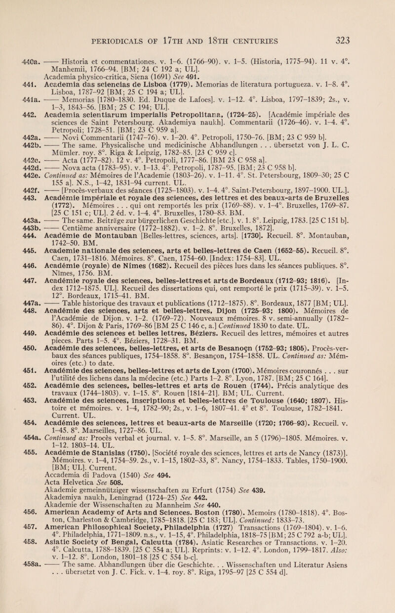 440a. -Historia et commentationes. v. 1-6. (1766-90). v. 1-5. (Historia, 1775-94). 11 v. 4°. Manhemii, 1766-94. [BM; 24 C 192 a; UL], Academia physico-critica, Siena (1691) See 491. 441. Academia das sciencias de Lisboa (1779). Memorias de literatura portugueza. v. 1-8. 4°. Lisboa, 1787-92 [BM; 25 C 194 a; UL]. 441a. -Memorias [1780-1830. Ed. Duque de Lafoes]. v. 1-12. 4°. Lisboa, 1797-1839; 2s., v. 1-3, 1843-56. [BM; 25 C 194; UL]. 442. Academia seientiarum imperialis Petropolitana, (1724-25). [Academie imperiale des sciences de Saint Petersbourg. Akademiya naukh]. Commentarii (1726-46). v. 1-4. 4°. Petropoli; 1728-51. [BM; 23 C 959 a]. 442a. -Novi Commentarii (1747-76). v. 1-20. 4°. Petropoli, 1750-76. [BM; 23 C 959 b]. 442b.-The same. Physicalische und medicinische Abhandlungen . . . iibersetzt von J. L. C. Mlimler. roy. 8°. Riga & Leipzig, 1782-85. [23 C 959 c]. 442c. -Acta (1777-82). 12 v. 4°. Petropoli, 1777-86. [BM 23 C 958 a]. 442d.-Nova acta (1783-95). v. 1-13. 4°. Petropoli, 1787-95. [BM; 23 C 958 b]. 442e. Continued as: Memoires de l’Academie (1803-26). v. 1-11. 4°. St. Petersbourg, 1809-30; 25 C 155 a]. N.S., 1-42, 1831-94 current. UL. 442f. -[Proces-verbaux des seances (1725-1803). v. 1-4. 4°. Saint-Petersbourg, 1897-1900. UL.]. 443. Academie imperiale et royale des sciences, des lettres et des beaux-arts de Bruxelles (1772). Memoires . . . qui ont remportes les prix (1769-88). v. 1-4°. Bruxelles, 1769-87. [25 C 151 c; UL], 2 ed. v. 1-4. 4°. Bruxelles, 1780-83. BM. 443a. -The same. Beitrage zur btirgerlichen Geschichte [etc.], v. 1. 8°. Leipzig, 1783. [25 C 151 b]. 443b.-Centieme anniversaire (1772-1882). v. 1-2. 8°. Bruxelles, 1872]. 444. Academie de Montauban [Belles-lettres, sciences, arts]. [1730]. Recueil. 8°. Montauban, 1742-50. BM. 445. Academie nationale des sciences, arts et belles-lettres de Caen (1652-55). Recueil. 8°. Caen, 1731-1816. Memoires. 8°. Caen, 1754-60. [Index: 1754-83]. UL. 446. Academie (royale) de Nimes (1682). Recueil des pieces lues dans les seances publiques. 8°. Nimes, 1756. BM. 447. Academie royale des sciences, belles-lettres et arts de Bordeaux (1712-93; 1816). [In¬ dex 1712-1875. UL]. Recueil des dissertations qui, ont remporte le prix (1715-39). v. 1-5. 12°. Bordeaux, 1715-41. BM. 447a. -Table historique des travaux et publications (1712-1875). 8°. Bordeaux, 1877 [BM; UL]. 448. Academie des sciences, arts et belles-lettres, Dijon (1725-93; 1800). Memoires de l’Academie de Dijon, v. 1-2. (1769-72). Nouveaux memoires. 8 v. semi-annually (1782- 86). 4°. Dijon & Paris, 1769-86 [BM 25 C 146 c, a.] Continued 1830 to date. UL. 449. Academie des sciences et belles lettres, Beziers. Recueil des lettres, memoires et autres pieces. Parts 1-5. 4°. Beziers, 1728-31. BM. 450. Academie des sciences, belles-lettres, et arts de Besano9n (1752-93; 1805). Proces-ver¬ baux des seances publiques, 1754-1858. 8°. Besangon, 1754-1858. UL. Continued as: Mem¬ oires (etc.) to date. 451. Academie des sciences, belles-lettres et arts de Lyon (1700). Memoires couronnes . . . sur l’utilite des lichens dans la medecine (etc.) Parts 1-2. 8°. Lyon, 1787. [BM; 25 C 164]. 452. Academie des sciences, belles-lettres et arts de Rouen (1744). Precis analytique des travaux (1744-1803). v. 1-15. 8°. Rouen [1814-21]. BM; UL. Current. 453. Academie des sciences, inscriptions et belles-lettres de Toulouse (1640; 1807). His- toire et memoires. v. 1-4, 1782-90; 2s., v. 1-6, 1807-41. 4° et 8°. Toulouse, 1782-1841. Current. UL. 454. Academie des sciences, lettres et beaux-arts de Marseille (1720; 1766-93). Recueil. v. ^ 1-45. 8°. Marseilles, 1727-86. UL. 454a. Continued as: Proces verbal et journal, v. 1-5. 8°. Marseille, an 5 (1796)-1805. Memoires. v. 1-12. 1803-14. UL. 455. Academie de Stanislas (1750). [Societe royale des sciences, lettres et arts de Nancy (1873)]. Memoires. v. 1-4, 1754-59. 2s., v. 1-15, 1802-33, 8°. Nancy, 1754-1833. Tables, 1750-1900. [BM; UL]. Current. Accademia di Padova (1540) See 494. Acta Helvetica See 508. Akademie gemeinniitziger wissenschaften zu Erfurt (1754) See 439. Akademiya naukh, Leningrad (1724-25) See 442. Akademie der Wissenschaften zu Mannheim See 440. 456. American Academy of Arts and Sciences. Boston (1780). Memoirs (1780-1818). 4°. Bos¬ ton, Charleston & Cambridge, 1785-1818. [25 C 183; UL]. Continued: 1833-73. 457. American Philosophical Society, Philadelphia (1727) Transactions (1769-1804). v. 1-6. 4°. Philadelphia, 1771-1809. n.s., v. 1-15,4°. Philadelphia, 1818-75 [BM; 25 C 792 a-b; UL]. 458. Asiatic Society of Bengal, Calcutta (1784). Asiatic Researches or Transactions, v. 1-20. 4°. Calcutta, 1788-1839. [25 C 554 a; UL]. Reprints: v. 1-12. 4°. London, 1799-1817. Also: v. 1-12. 8°. London, 1801-18 [25 C 554 b-c]. — The same. Abhandlungen liber die Geschichte. . . Wissenschaften und Literatur Asiens . . . iibersetzt von J. C. Fick. v. 1-4. roy. 8°. Riga, 1795-97 [25 C 554 d]. 458a.