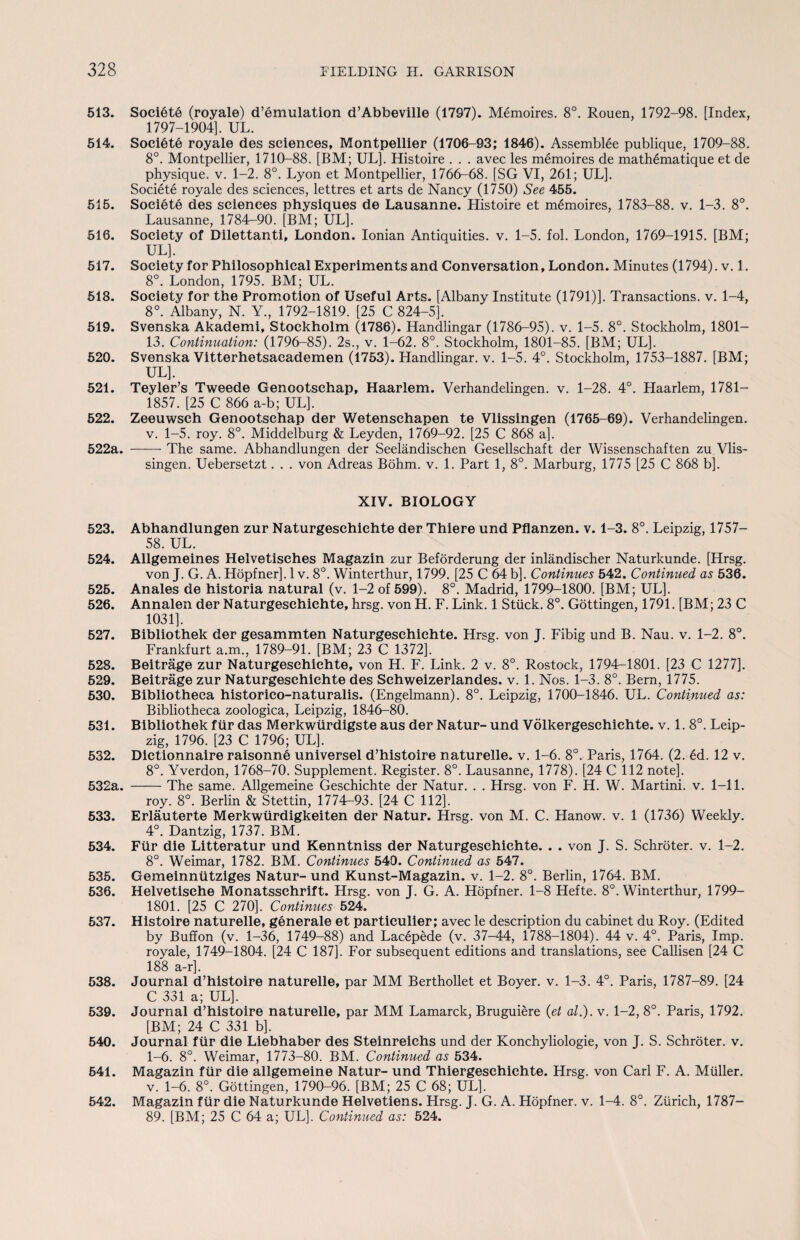 513. Soeiete (royale) d’emulation d’Abbeville (1797). Memoires. 8°. Rouen, 1792-98. [Index, 1797-1904]. UL. 514. Soeiete royale des sciences, Montpellier (1706-93; 1846). Assemblee publique, 1709-88. 8°. Montpellier, 1710-88. [BM; UL]. Histoire . . . avec les memoires de math6matique et de physique, v. 1-2. 8°. Lyon et Montpellier, 1766-68. [SG VI, 261; UL]. Soeiete royale des sciences, lettres et arts de Nancy (1750) See 455. 515. Soeiete des sciences physiques de Lausanne. Histoire et memoires, 1783-88. v. 1-3. 8°. Lausanne, 1784—90. [BM; UL]. 516. Society of Dilettanti, London. Ionian Antiquities, v. 1-5. fol. London, 1769-1915. [BM; UL], 517. Society for Philosophical Experiments and Conversation, London. Minutes (1794). v. 1. 8°. London, 1795. BM; UL. 518. Society for the Promotion of Useful Arts. [Albany Institute (1791)]. Transactions, v. 1-4, 8°. Albany, N. Y., 1792-1819. [25 C 824-5]. 519. Svenska Akademi, Stockholm (1786). Handlingar (1786-95). v. 1-5. 8°. Stockholm, 1801— 13. Continuation: (1796-85). 2s., v. 1-62. 8°. Stockholm, 1801-85. [BM; UL], 520. Svenska Vitterhetsacademen (1753). Handlingar. v. 1-5. 4°. Stockholm, 1753-1887. [BM; UL]. 521. Teyler’s Tweede Genootschap, Haarlem. Verhandelingen. v. 1-28. 4°. Haarlem, 1781— 1857. [25 C 866 a-b; UL], 522. Zeeuwsch Genootschap der Wetenschapen te Vlissingen (1765-69). Verhandelingen. v. 1-5. roy. 8°. Middelburg & Leyden, 1769-92. [25 C 868 a]. 522a. -The same. Abhandlungen der Seelandischen Gesellschaft der Wissenschaften zu Vlis¬ singen. Uebersetzt. . . von Adreas Bohm. v. 1. Part 1, 8°. Marburg, 1775 [25 C 868 b]. XIV. BIOLOGY 523. Abhandlungen zur Naturgeschichte der Thiere und Pflanzen. v. 1-3. 8°. Leipzig, 1757— 58. UL. 524. Allgemeines Helvetisches Magazin zur Beforderung der inlandischer Naturkunde. [Hrsg. von J. G. A. Hopfner]. 1 v. 8°. Winterthur, 1799. [25 C 64 b]. Continues 542. Continued as 536. 525. Anales de historia natural (v. 1-2 of 599). 8°. Madrid, 1799-1800. [BM; UL]. 526. Annalen der Naturgeschichte, hrsg. von H. F. Link. 1 Stuck. 8°. Gottingen, 1791. [BM; 23 C 1031]. 527. Bibliothek der gesammten Naturgeschichte. Hrsg. von J. Fibig und B. Nau. v. 1-2. 8°. Frankfurt a.m., 1789-91. [BM; 23 C 1372]. 528. Beitrage zur Naturgeschichte, von H. F. Link. 2 v. 8°. Rostock, 1794-1801. [23 C 1277]. 529. Beitrage zur Naturgeschichte des Schweizerlandes. v. 1. Nos. 1-3. 8°. Bern, 1775. 530. Bibliotheca historico-naturalis. (Engelmann). 8°. Leipzig, 1700-1846. UL. Continued as: Bibliotheca zoologica, Leipzig, 1846-80. 531. Bibliothek fur das Merkwiirdigste aus der Natur- und Volkergeschichte. v. 1. 8°. Leip¬ zig, 1796. [23 C 1796; UL]. 532. Dictionnaire raisonne universel d’histoire naturelle. v. 1-6. 8°. Paris, 1764. (2. 6d. 12 v. 8°. Yverdon, 1768-70. Supplement. Register. 8°. Lausanne, 1778). [24 C 112 note]. 532a. -The same. Allgemeine Geschichte der Natur. . . Hrsg. von F. H. W. Martini, v. 1-11. roy. 8°. Berlin & Stettin, 1774-93. [24 C 112], 533. Erlauterte Merkwtirdigkeiten der Natur. Hrsg. von M. C. Hanow. v. 1 (1736) Weekly. 4°. Dantzig, 1737. BM. 534. Fiir die Litteratur und Kenntniss der Naturgeschichte. . . von J. S. Schroter. v. 1-2. 8°. Weimar, 1782. BM. Continues 540. Continued as 547. 535. Gemeinniitziges Natur- und Kunst-Magazin. v. 1-2. 8°. Berlin, 1764. BM. 536. Helvetische Monatsschrift. Hrsg. von J. G. A. Hopfner. 1-8 Hefte. 8°. Winterthur, 1799— 1801. [25 C 270]. Continues 524. 537. Histoire naturelle, generate et partieulier; avec le description du cabinet du Roy. (Edited by Buffon (v. 1-36, 1749-88) and Lacepede (v. 37-44, 1788-1804). 44 v. 4°. Paris, Imp. royale, 1749-1804. [24 C 187], For subsequent editions and translations, see Callisen [24 C 188 a-r]. 538. Journal d’histoire naturelle, par MM Berthollet et Boyer, v. 1-3. 4°. Paris, 1787-89. [24 C 331 a; UL]. 539. Journal d’histoire naturelle, par MM Lamarck, Bruguiere (et al.). v. 1-2, 8°. Paris, 1792. [BM; 24 C 331 b]. 540. Journal fiir die Liebhaber des Steinreichs und der Konchyliologie, von J. S. Schroter. v. 1-6. 8°. Weimar, 1773-80. BM. Continued as 534. 541. Magazin fiir die allgemeine Natur- und Thiergeschichte. Hrsg. von Carl F. A. Muller. v. 1-6. 8°. Gottingen, 1790-96. [BM; 25 C 68; UL], 542. Magazin fiir die Naturkunde Helvetiens. Hrsg. J. G. A. Hopfner. v. 1-4. 8°. Zurich, 1787— 89. [BM; 25 C 64 a; UL], Continued as: 524.
