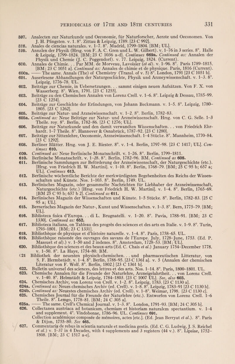 597. Analecten zur Naturkunde und Oeconomie, fur Naturforscher, Aerzte und Oeconomen. Von J. H. Pfingsten. v. 1. 8°. Zittau & Leipzig, 1789. [23 C 992], 598. Anales de ciencias naturales. v. 1-7. 8°. Madrid, 1799-1804. [BM; UL]. 596. Annalen der Physik (Hrsg. von F. A. C. Gren und L. W. Gilbert), v. 1-76 in 3 series. 8°. Halle & Leipzig, 1799-1824. [BM;23 C 1036 a-d]. Continues 669a. Continued as: Annalen der Physik und Chemie (J. C. Poggendorf). v. 77. Leipzig, 1824. (Current). 6G0. Annales de Chimie. . . Par MM. de Morveau, Lavoisier (et at), v. 1-96. 8°. Paris 1789-1815. [BM; 23 C 1051 a]. Continued as: Annales de chimie et de physique. Paris, 1816 (Current). 600a. -The same. Annals (The) of Chemistry (Transl. of v. 5) 8°. London, 1791 [23 C 1051 b]. 601. Auserlesene Abhandlungen der Naturgeschichte, Physik und Arzneywissenschaft. v. 1-3. 8°. Leipzig, 1776-78. UL. 602. Beitrage zur Chemie, in Uebersetzungen. . . sammt einigen neuen Aufsatzen. Von F. X. von Wasserberg. 8°. Wien, 1791. [23 C 1255]. 603. Beitrage zu den Chemischen Annalen von Lorenz Crell. v. 1-6. 8°. Leipzig & Dessau, 1785-99. [23 C 1254]. 604. Beitrage zur Geschichte der Erfindungen, von Johann Beckmann, v. 1-5. 8°. Leipzig, 1780- 1805. [23 C 1262]. 605. Beitrage zur Natur- und Arzneiwissenschaft. v. 1-2. 8°. Berlin, 1782-83. 605a. Continued as: Neue Beitrage zur Natur- und Arzneiwissenschaft. Hrsg. von C. G. Selle. 1-3 Theile. roy. 8°. Berlin, 1782-86. [23 C 1276; UL]. 606. Beitrage zur Naturkunde und den damit verwandten Wissenschaften. . . von Friedrich Ehr- hardt. 1-7 Theile. 8°. Hannover & Osnabriick, 1787-92. [23 C 1280]. 607. Beitrage zur Sittenlehre, Oeconomie, Arzneiwissenschaft. 1-4 Stiicke. 8°. Mannheim, 1770-84. [23 C 1292]. 608. Berliner Blatter. Hrsg. von J. E. Biester. 8°. v. 1-A. Berlin, 1797-98. [23 C 1417; UL], Con¬ tinues 610. 609. Continued as: Neue Berlinische Monatsschrift. v. 1-26. 8°. Berlin, 1799-1811. 610. Berlinische Monatsschrift. v. 1-28. 8°. Berlin, 1782-96. BM. Continued as 608. 611. Berlinische Sammlungen zur Beforderung der Arzneiwissenschaft, der Naturgeschichte (etc.). [Hrsg. von Friedrich H. W. Martini], v. 1-10. 8°. Berlin, 1768-79. [BM; 25 C 95 b; 657 a; UL]. Continues 613. 612. Berlinische wochentliche Berichte der merkwurdigsten Begebenheiten des Reichs der Wissen¬ schaften und Kiinste. Nos. 1-103. 8°. Berlin, 1749. UL. 813. Berlinisches Magazin, oder gesammelte Nachrichten fur Liebhaber der Arzneiwissenschaft, Naturgeschichte (etc.) [Hrsg. von Friedrich H. W. Martini], v. 1-4. 8°. Berlin, 1765-69. [BM 25 C 95 b; 657 b 2]. Continued as 611. 614. Berlinisches Magazin der Wissenschaften und Kiinste. 1-5 Stiicke. 8°. Berlin, 1782-83. [25 C 95 a>; UL]. 615. Bernerisches Magazin der Natur-, Kunst und Wissenschaften. v. 1-3. 8°. Bern, 1775-79. [BM; UL]. 616. Biblioteca fisica d’Europa. . . di L. Brugnatelli. v. 1-20. 8°. Pavia, 1788-91. [BM; 23 C 1330]. Continued as: 652. 617. Biblioteca italiana, on Tableau des progres des sciences et des arts en Italie. v. 1-9. 8°. Turin, 1793-1801. [BM; 23 C 1331]. 618. Bibliotheque de physique et d’histoire naturelle. v. 1-4. 8°. Paris, 1758-65. UL. 619. Bibliotheque raisonee des ouvrages des savans de l’Europe. July, 1728-June, 1753. (Ed. P. Massuet et at).) v. 1-50 and 2 indexes. 8°. Amsterdam, 1728-53. [BM; UL]. 620. Bibliotheque des sciences et des beaux-arts (Ed. C. Chais et at.) January 1754-December 1778. _ v. 1-50. 8°. La Haye, 1754-80. BM. ( 21 Bibliothek der neuesten physisch-chemischen. . . und pharmaceutischen Litteratur, von S. F. Hermbstadt. v. 1-4. 8°. Berlin, 1788-95. [23 C 1361 a], v. 5 (Annalen der chemischen Literatur von F. Wolf. 8°. Berlin, 1802.] [23 C 1361 b]. 622. Bulletin universel des sciences, des lettres et des arts. Nos. 1-14. 8°. Paris, 1800-1801. UL. 623. Chemische Annalen fur die Freunde der Naturlehre, Arzneigelahrtheit. . . von Lorenz Crell. v. 1-40. 8°. Helmstadt & Leipzig, 1784-1803. [23 C 1007 UL], See, also 603. 624. Chemisches Archiv, von Lorenz von Crell. v. 1-2. 8°. Leipzig, 1783. [23 C 1130 a]. 624a. Continued as: Neues chemisches Archiv (ed. Crell). v. 1-8. 8°. Leipzig, 1783-91 [23 C 1130 b], 624b. Continued as: Neuestes chemisches Archiv (ed. Crell). v. 1-8°. Weimar, 1798. [23 C 1130 c]. 625. Chemisches Journal fur die Freunde der Naturlehre (etc.). Entworfen von Lorenz Crell. 1-6 Theile. 8°. Lemgo, 1778-81. [BM; 24 C 305 a]. 625a. -The same. Crell’s Chemical Journal, v. 1-3. 8°. London, 1791-93. [BM; 24 C 305 b]. 626. Collectanea austriaca ad botanicam, chemiam et historiam naturalem spectantium. v. 1-4 and supplement. 4°. Vindobonae, 1786-96. UL. Continues 691. Collection academique composee de memoires, actes [etc.]. (Ed. Jean Berryat et al.). 8°. Paris & Dijon, 1755-80. See 465. 627. Commentaria de rebus in scientia naturale et medicina gestis. (Ed. C. G. Ludwig, J. S. Reichel et al.) v. 1-37 in 4 Decades, with 4 supplements and 3 registers (44 v.). 8°. Lipsiae, 1752- 1808. [BM; 23 C 1517 a-e].