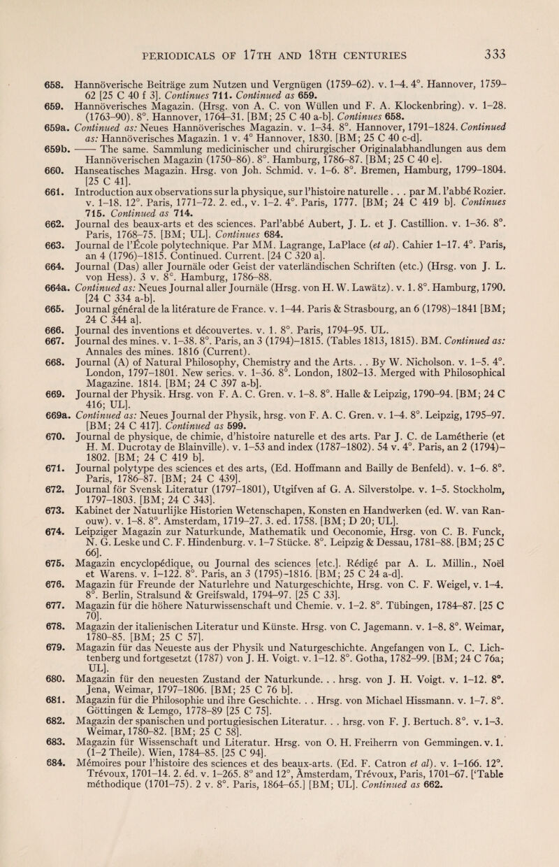 658. Hannoverische Beitrage zum Nutzen und Vergniigen (1759-62). v. 1-4. 4°. Hannover, 1759- 62 [25 C 40 f 3]. Continues 711. Continued as 659. 659. Hannoverisches Magazin. (Hrsg. von A. C. von Wiillen und F. A. Klockenbring). v. 1-28. (1763-90). 8°. Hannover, 1764r-31. [BM; 25 C 40 a-b]. Continues 658. 659a. Continued as: Neues Hannoverisches Magazin. v. 1-34. 8°. Hannover, 1791-1824. Continued as: Hannoverisches Magazin. 1 v. 4° Hannover, 1830. [BM; 25 C 40 c-d]. 659b.-The same. Sammlung medicinischer und chirurgischer Originalabhandlungen aus dem Hannoverischen Magazin (1750-86). 8°. Hamburg, 1786—87. [BM; 25 C 40 e]. 660. Hanseatisches Magazin. Hrsg. von Joh. Schmid, v. 1-6. 8°. Bremen, Hamburg, 1799-1804. [25 C 41]. 661. Introduction aux observations sur la physique, sur l’histoire naturelle . . . par M. I’abb6 Rozier. v. 1-18. 12°. Paris, 1771-72. 2. ed., v. 1-2. 4°. Paris, 1777. [BM; 24 C 419 b]. Continues 715. Continued as 714. 662. Journal des beaux-arts et des sciences. Parl’abbe Aubert, J. L. et J. Castillion. v. 1-36. 8°. Paris, 1768-75. [BM; UL]. Continues 684. 663. Journal de l’Ecole poly technique. Par MM. Lagrange, LaPlace (et al). Cahier 1-17. 4°. Paris, an 4 (1796)—1815. Continued. Current. [24 C 320 a]. 664. Journal (Das) aller Journale oder Geist der vaterlandischen Schriften (etc.) (Hrsg. von J. L. von Hess). 3 v. 8C. Hamburg, 1786-88. 664a. Continued as: Neues Journal aller Journale (Hrsg. von H. W. Lawatz). v. 1. 8°. Hamburg, 1790. [24 C 334 a-b]. 665. Journal general de la literature de France, v. 1-44. Paris & Strasbourg, an 6 (1798)—1841 [BM; 24 C 344 a]. 666. Journal des inventions et decouvertes. v. 1. 8°. Paris, 1794-95. UL. 667. Journal des mines, v. 1-38. 8°. Paris, an 3 (1794)—1815. (Tables 1813, 1815). BM. Continued as: Annales des mines. 1816 (Current). 668. Journal (A) of Natural Philosophy, Chemistry and the Arts. . . By W. Nicholson, v. 1-5. 4°. London, 1797-1801. New series, v. 1-36. 8°. London, 1802-13. Merged with Philosophical Magazine. 1814. [BM; 24 C 397 a-b]. 669. Journal der Physik. Hrsg. von F. A. C. Gren. v. 1-8. 8°. Halle & Leipzig, 1790-94. [BM; 24 C 416; UL]. 669a. Continued as: Neues Journal der Physik, hrsg. von F. A. C. Gren. v. 1-4. 8°. Leipzig, 1795-97. [BM; 24 C 417]. Continued as 599. 670. Journal de physique, de chimie, d’histoire naturelle et des arts. Par J. C. de Lametherie (et H. M. Ducrotay de Blainville). v. 1-53 and index (1787-1802). 54 v. 4°. Paris, an 2 (1794)- 1802. [BM; 24 C 419 b]. 671. Journal polytype des sciences et des arts, (Ed. Hoffmann and Bailly de Benfeld). v. 1-6. 8°. Paris, 1786-87. [BM; 24 C 439]. 672. Journal for Svensk Literatur (1797-1801), Utgifven af G. A. Silverstolpe. v. 1-5. Stockholm, 1797-1803. [BM; 24 C 343]. < 673. Kabinet der Natuurlijke Historien Wetenschapen, Konsten en Handwerken (ed. W. van Ran- ouw). v. 1-8. 8°. Amsterdam, 1719-27. 3. ed. 1758. [BM; D 20; UL]. 674. Leipziger Magazin zur Naturkunde, Mathematik und Oeconomie, Hrsg. von C. B. Funck, N. G. Leske und C. F. Hindenburg. v. 1-7 Stiicke. 8°. Leipzig & Dessau, 1781-88. [BM; 25 C 66]. 675. Magazin encyclopedique, ou Journal des sciences [etc.]. Redige par A. L. Millin., Noel et Warens. v. 1-122. 8°. Paris, an 3 (1795)-1816. [BM; 25 C 24 a-d]. 676. Magazin fur Freunde der Naturlehre und Naturgeschichte, Hrsg. von C. F. Weigel, v. 1-4. 8°. Berlin, Stralsund & Greifswald, 1794-97. [25 C 33]. 677. Magazin fur die hohere Naturwissenschaft und Chemie. v. 1-2. 8°. Tubingen, 1784-87. [25 C 70]. > 678. Magazin der italienischen Literatur und Kiinste. Hrsg. von C. Jagemann. v. 1-8. 8°. Weimar, 1780-85. [BM; 25 C 57], 679. Magazin fur das Neueste aus der Physik und Naturgeschichte. Angefangen von L. C. Lich- tenberg und fortgesetzt (1787) von J. H. Voigt, v. 1-12. 8°. Gotha, 1782-99. [BM; 24 C 76a; UL]. 680. Magazin fiir den neuesten Zustand der Naturkunde. . . hrsg. von J. H. Voigt, v. 1-12. 8°. Jena, Weimar, 1797-1806. [BM; 25 C 76 b]. 681. Magazin fiir die Philosophic und ihre Geschichte. . . Hrsg. von Michael Hissmann. v. 1-7. 8°. Gottingen & Lemgo, 1778-89 [25 C 75]. 682. Magazin der spanischen und portugiesischen Literatur. . . hrsg. von F. J. Bertuch. 8°. v. 1-3. Weimar, 1780-82. [BM; 25 C 58]. 683. Magazin fiir Wissenschaft und Literatur. Hrsg. von O. H. Freiherrn von Gemmingen. v. 1. (1-2 Theile). Wien, 1784-85. [25 C 94]. 684. Memoires pour l’histoire des sciences et des beaux-arts. (Ed. F. Catron et al). v. 1-166. 12°. Trevoux, 1701-14. 2. ed. v. 1-265. 8° and 12°, Amsterdam, Trevoux, Paris, 1701—67. [‘Table methodique (1701-75). 2 v. 8°. Paris, 1864—65.] [BM; UL], Continued as 662.