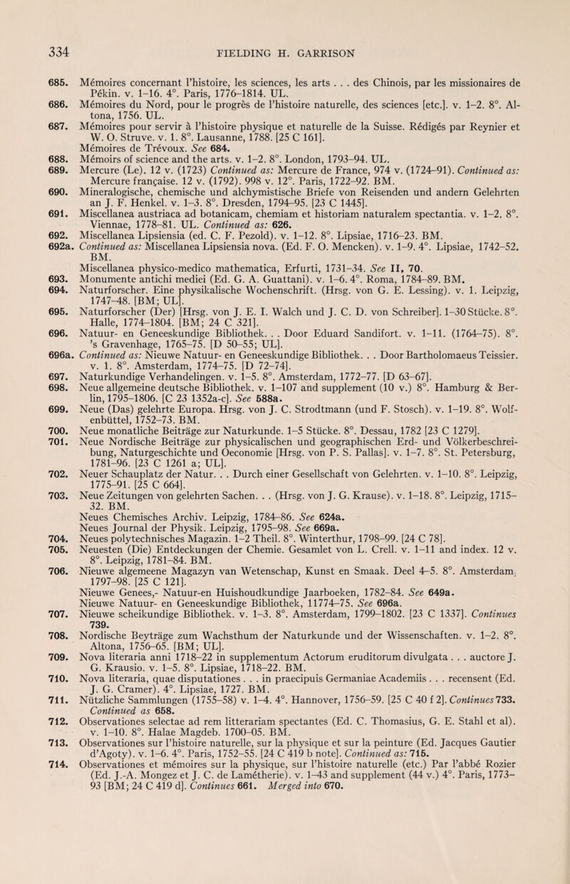 685. Memoires concernant l’histoire, les sciences, les arts . . . des Chinois, par les missionaires de Pekin, v. 1-16. 4°. Paris, 1776-1814. UL. 686. Memoires du Nord, pour le progres de Fhistoire naturelle, des sciences [etc.], v. 1-2. 8°. Al- tona, 1756. UL. 687. Memoires pour servir a Fhistoire physique et naturelle de la Suisse. Rediges par Reynier et W. O. Struve, v. 1. 8°. Lausanne, 1788. [25 C 161]. Memoires de Trevoux. See 684. 688. Memoirs of science and the arts. v. 1-2. 8°. London, 1793-94. UL. 689. Mercure (Le). 12 v. (1723) Continued as: Mercure de France, 974 v. (1724-91). Continued as: Mercure frangaise. 12 v. (1792). 998 v. 12°. Paris, 1722-92. BM. 690. Mineralogische, chemische und alchymistische Briefe von Reisenden und andern Gelehrten an J. F. Henkel, v. 1-3. 8°. Dresden, 1794-95. [23 C 1445]. 691. Miscellanea austriaca ad botanicam, chemiam et historiam naturalem spectantia. v. 1-2. 8°. Viennae, 1778-81. UL. Continued as: 626. 692. Miscellanea Lipsiensia (ed. C. F. Pezold). v. 1-12. 8°. Lipsiae, 1716-23. BM. 692a. Continued as: Miscellanea Lipsiensia nova. (Ed. F. O. Mencken), v. 1-9. 4°. Lipsiae, 1742-52. BM. Miscellanea physico-medico mathematica, Erfurti, 1731-34. See II, 70. 693. Monumente antichi mediei (Ed. G. A. Guattani). v. 1-6. 4°. Roma, 1784-89. BM. 694. Naturforscher. Eine physikalische Wochenschrift. (Hrsg. von G. E. Lessing), v. 1. Leipzig, 1747-48. [BM; UL], 695. Naturforscher (Der) [Hrsg. von J. E. I. Walch und J. C. D. von Schreiber], 1-30 Stiicke. 8°. Halle, 1774-1804. [BM; 24 C 321]. 696. Natuur- en Geneeskundige Bibliothek. . . Door Eduard Sandifort. v. 1-11. (1764-75). 8°. ’s Gravenhage, 1765-75. [D 50-55; UL]. 696a. Continued as: Nieuwe Natuur- en Geneeskundige Bibliothek. . . Door Bartholomaeus Teissier, v. 1. 8°. Amsterdam, 1774—75. [D 72-74], 697. Naturkundige Verhandelingen. v. 1-5. 8°. Amsterdam, 1772-77. [D 63-67]. 698. Neue allgemeine deutsche Bibliothek. v. 1-107 and supplement (10 v.) 8°. Hamburg & Ber¬ lin, 1795-1806. [C 23 1352a-c]. Sec 588a. 699. Neue (Das) gelehrte Europa. Hrsg. von J. C. Strodtmann (und F. Stosch). v. 1-19. 8°. Wolf- enbiittel, 1752-73. BM. 700. Neue monatliche Beitrage zur Naturkunde. 1-5 Stiicke. 8°. Dessau, 1782 [23 C 1279]. 701. Neue Nordische Beitrage zur physicalischen und geographischen Erd- und Volkerbeschrei- bung, Naturgeschichte und Oeconomie [Hrsg. von P. S. Pallas], v. 1-7. 8°. St. Petersburg, 1781-96. [23 C 1261 a; UL]. 702. Neuer Schauplatz der Natur. . . Durch einer Gesellschaft von Gelehrten. v. 1-10. 8°. Leipzig, 1775-91. [25 C 664]. 703. Neue Zeitungen von gelehrten Sachen. . . (Hrsg. von J. G. Krause), v. 1-18. 8°. Leipzig, 1715— 32. BM. Neues Chemisches Archiv. Leipzig, 1784—86. See 624a. Neues Journal der Physik. Leipzig, 1795-98. See 669a. 704. Neues polytechnisches Magazin. 1-2 Theil. 8°. Winterthur, 1798-99. [24 C 78]. 705. Neuesten (Die) Entdeckungen der Chemie. Gesamlet von L. Crell. v. 1-11 and index. 12 v. 8°. Leipzig, 1781-84. BM. 706. Nieuwe algemeene Magazyn van Wetenschap, Kunst en Smaak. Deel 4—5. 8°. Amsterdam. 1797-98. [25 C 121], Nieuwe Genees,- Natuur-en Huishoudkundige Jaarboeken, 1782-84. See 649a. Nieuwe Natuur- en Geneeskundige Bibliothek, 11774—75. See 696a. 707. Nieuwe scheikundige Bibliothek. v. 1-3. 8°. Amsterdam, 1799-1802. [23 C 1337]. Continues 739. 708. Nordische Beytrage zum Wachsthum der Naturkunde und der Wissenschaften. v. 1-2. 8°. Altona, 1756-65. [BM; UL]. 709. Nova literaria anni 1718-22 in supplementum Actorum eruditorum divulgata . . . auctore J. G. Krausio. v. 1-5. 8°. Lipsiae, 1718722. BM. 710. Nova literaria, quae disputationes ... in praecipuis Germaniae Academiis . . . recensent (Ed. J. G. Cramer). 4°. Lipsiae, 1727. BM. 711. Ntitzliche Sammlungen (1755-58) v. 1-4. 4°. Hannover, 1756-59. [25 C 40 f 2]. Continues 733. Continued as 658. 712. Observationes selectae ad rem litterariam spectantes (Ed. C. Thomasius, G. E. Stahl et al). v. 1-10. 8°. Halae Magdeb. 1700-05. BM. 713. Observationes sur Fhistoire naturelle, sur la physique et sur la peinture (Ed. Jacques Gautier d’Agoty). v. 1-6. 4°. Paris, 1752-55. [24 C 419 b note]. Continued as: 715. 714. Observationes et memoires sur la physique, sur Fhistoire naturelle (etc.) Par l’abbe Rozier (Ed. J.-A. Mongez et J. C. de Lametherie). v. 1-43 and supplement (44 v.) 4°. Paris, 1773— 93 [BM; 24 C 419 d]. Continues 661. Merged into 670.