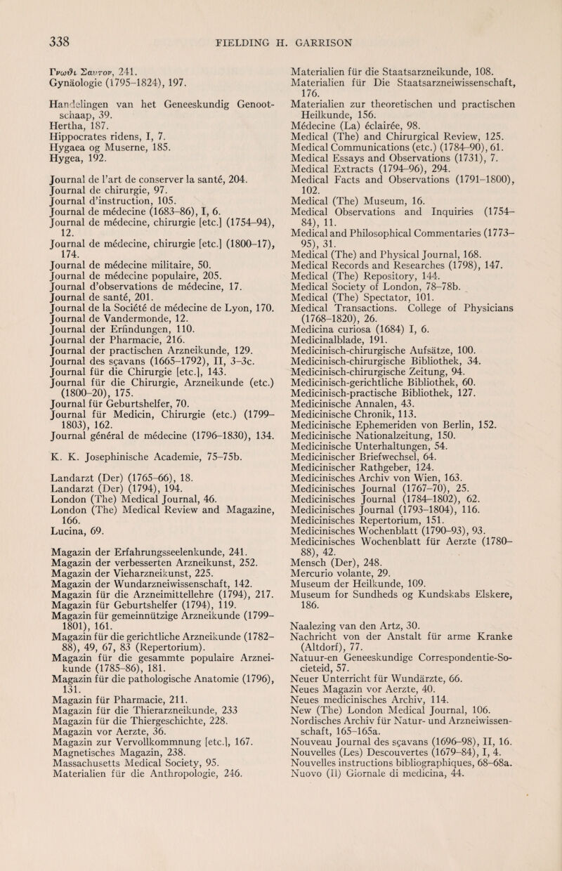 rVw$i Lavrov, 241. Gynaologie (1795-1824), 197. Handelingen van het Geneeskundig Genoot- schaap, 39. Hertha, 187. Hippocrates ridens, I, 7. Hygaea og Muserne, 185. Hygea, 192. Journal de Tart de conserver la sante, 204. Journal de chirurgie, 97. Journal destruction, 105. Journal de medecine (1683-86), I, 6. Journal de medecine, chirurgie [etc.] (1754-94), 12. Journal de medecine, chirurgie [etc.] (1800-17), 174. Journal de medecine militaire, 50. Journal de medecine populaire, 205. Journal d’observations de medecine, 17. Journal de sante, 201. Journal de la Societe de medecine de Lyon, 170. Journal de Vandermonde, 12. Journal der Erfindungen, 110. Journal der Pharmacie, 216. Journal der practischen Arzneikunde, 129. Journal des sgavans (1665-1792), II, 3-3c. Journal fiir die Chirurgie [etc.], 143. Journal fiir die Chirurgie, Arzneikunde (etc.) (1800-20), 175. Journal fiir Geburtshelfer, 70. Journal fiir Medicin, Chirurgie (etc.) (1799— 1803), 162. Journal general de medecine (1796-1830), 134. K. K. Josephinische Academie, 75-75b. Landarzt (Der) (1765-66), 18. Landarzt (Der) (1794), 194. London (The) Medical Journal, 46. London (The) Medical Review and Magazine, 166. Lucina, 69. Magazin der Erfahrungsseelenkunde, 241. Magazin der verbesserten Arzneikunst, 252. Magazin der Vieharzneikunst, 225. Magazin der Wundarzneiwissenschaft, 142. Magazin fiir die Arzneimittellehre (1794), 217. Magazin fiir Geburtshelfer (1794), 119. Magazin fiir gemeinniitzige Arzneikunde (1799— 1801), 161. Magazin fiir die gerichtliche Arzneikunde (1782- 88), 49, 67, 83 (Repertorium). Magazin fiir die gesammte populaire Arznei¬ kunde (1785-86), 181. Magazin fiir die pathologische Anatomie (1796), 131. Magazin fiir Pharmacie, 211. Magazin fiir die Thierarzneikunde, 233 Magazin fiir die Thiergeschichte, 228. Magazin vor Aerzte, 36. Magazin zur Vervollkommnung [etc.], 167. Magnetisches Magazin, 238. Massachusetts Medical Society, 95. Materialien fiir die Anthropologie, 246. Materialien fiir die Staatsarzneikunde, 108. Materialien fiir Die Staatsarzneiwissenschaft, 176. Materialien zur theoretischen und practischen Heilkunde, 156. Medecine (La) eclairee, 98. Medical (The) and Chirurgical Review, 125. Medical Communications (etc.) (1784-90), 61. Medical Essays and Observations (1731), 7. Medical Extracts (1794-96), 294. Medical Facts and Observations (1791-1800), 102. Medical (The) Museum, 16. Medical Observations and Inquiries (1754- 84), 1L . Medical and Philosophical Commentaries (1773— 95), 31. Medical (The) and Physical Journal, 168. Medical Records and Researches (1798), 147. Medical (The) Repository, 144. Medical Society of London, 78-78b. Medical (The) Spectator, 101. Medical Transactions. College of Physicians (1768-1820), 26. Medicina curiosa (1684) I, 6. Medicinalblade, 191. Medicinisch-chirurgische Aufsatze, 100. Medicinisch-chirurgische Bibliothek, 34. Medicinisch-chirurgische Zeitung, 94. Medicinisch-gerichtliche Bibliothek, 60. Medicinisch-practische Bibliothek, 127. Medicinische Annalen, 43. Medicinische Chronik, 113. Medicinische Ephemeriden von Berlin, 152. Medicinische Nationalzeitung, 150. Medicinische Unterhaltungen, 54. Medicinischer Briefwechsel, 64. Medicinischer Rathgeber, 124. Medicinisches Archiv von Wien, 163. Medicinisches Journal (1767—70), 25. Medicinisches Journal (1784-1802), 62. Medicinisches Journal (1793-1804), 116. Medicinisches Repertorium, 151. Medicinisches Wochenblatt (1790-93), 93. Medicinisches Wochenblatt fiir Aerzte (1780— 88), 42. Mensch (Der), 248. Mercurio volante, 29. Museum der Heilkunde, 109. Museum for Sundheds og Kundskabs Elskere, 186. Naalezing van den Artz, 30. Nachricht von der Anstalt fiir arme Kranke (Altdorf), 77. Natuur-en Geneeskundige Correspondentie-So- cieteid, 57. Neuer Unterricht fiir Wundarzte, 66. Neues Magazin vor Aerzte, 40. Neues medicinisches Archiv, 114. New (The) London Medical Journal, 106. Nordisches Archiv fiir Natur- und Arzneiwissen- schaft, 165-165a. Nouveau Journal des sgavans (1696-98), II, 16. Nouvelles (Les) Descouvertes (1679-84), I, 4. Nouvelles instructions bibliographiques, 68-68a. Nuovo (II) Giornale di medicina, 44.