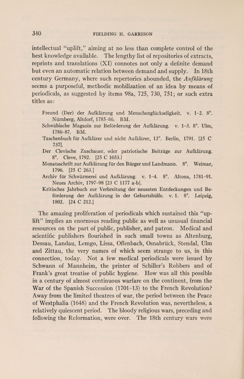 intellectual “uplift,” aiming at no less than complete control of the best knowledge available. The lengthy list of repositories of extracts, reprints and translations (XI) connotes not only a definite demand but even an automatic relation between demand and supply. In 18th century Germany, where such repertories abounded, the Aufkldrung seems a purposeful, methodic mobilization of an idea by means of periodicals, as suggested by items 98a, 725, 730, 751; or such extra titles as: Freund (Der) der Aufklarung und Menschengliickseligkeit. v. 1-2. 8°. Niirnberg, Altdorf, 1785-86. BM. Schwabische Magazin zur Beforderung der Aufklarung. v. 1-3. 8°. Ulm, 1786-87. BM. Taschenbuch fur Aufklarer und nicht Aufklarer, 12°. Berlin, 1791. [25 C 737]. Der Clevische Zuschauer, oder patriotische Beitrage zur Aufklarung. 8°. Cleve, 1792. [25 C 1053.] Monatsschrift zur Aufklarung fur den Burger und Landmann. 8°. Weimar, 1796. [25 C 263.] Archiv fiir Schwarmerei und Aufklarung. v. 1-4. 8°. Altona, 1781-91. Neues Archiv, 1797-98 [23 C 1177 a-b]. Kritisches Jahrbuch zur Verbreitung der neuesten Entdeckungen und Be¬ forderung der Aufklarung in der Geburtshiilfe. v. 1. 8°. Leipzig, 1802. [24 C 212.] The amazing proliferation of periodicals which sustained this “up¬ lift” implies an enormous reading public as well as unusual financial resources on the part of public, publisher, and patron. Medical and scientific publishers flourished in such small towns as Altenburg, Dessau, Landau, Lemgo, Lissa, Offenbach, Osnabriick, Stendal, Ulm and Zittau, the very names of which seem strange to us, in this connection, today. Not a few medical periodicals were issued by Schwann of Mannheim, the printer of Schiller’s Robbers and of Frank’s great treatise of public hygiene. How was all this possible in a century of almost continuous warfare on the continent, from the War of the Spanish Succession (1701-13) to the French Revolution? Away from the limited theatres of war, the period between the Peace of Westphalia (1648) and the French Revolution was, nevertheless, a relatively quiescent period. The bloody religious wars, preceding and following the Reformation, were over. The 18th century wars were