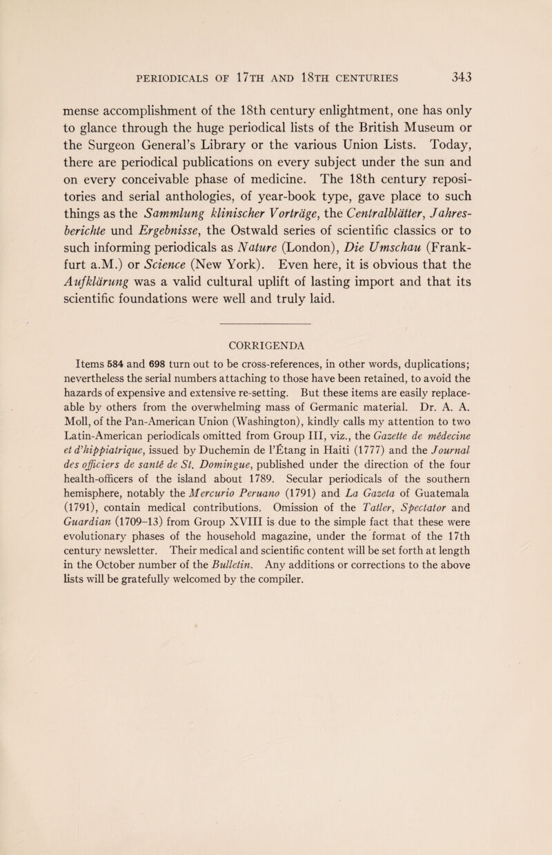 mense accomplishment of the 18th century enlightment, one has only to glance through the huge periodical lists of the British Museum or the Surgeon General’s Library or the various Union Lists. Today, there are periodical publications on every subject under the sun and on every conceivable phase of medicine. The 18th century reposi¬ tories and serial anthologies, of year-book type, gave place to such things as the Sammlung klinischer Vortrdge, the Centralblatter, Jahres- berichte und Ergebnisse, the Ostwald series of scientific classics or to such informing periodicals as Nature (London), Die Umschau (Frank¬ furt a.M.) or Science (New York). Even here, it is obvious that the Aufklarung was a valid cultural uplift of lasting import and that its scientific foundations were well and truly laid. CORRIGENDA Items 584 and 698 turn out to be cross-references, in other words, duplications; nevertheless the serial numbers attaching to those have been retained, to avoid the hazards of expensive and extensive re-setting. But these items are easily replace¬ able by others from the overwhelming mass of Germanic material. Dr. A. A. Moll, of the Pan-American Union (Washington), kindly calls my attention to two Latin-American periodicals omitted from Group III, viz., the Gazette de medecine et dttiippiatrique, issued byDuchemin de l’Etang in Haiti (1777) and the Journal des ojjiciers de sante de St. Domingue, published under the direction of the four health-officers of the island about 1789. Secular periodicals of the southern hemisphere, notably the Mercurio Peruano (1791) and La Gazeta of Guatemala (1791), contain medical contributions. Omission of the Tatter, Spectator and Guardian (1709-13) from Group XVIII is due to the simple fact that these were evolutionary phases of the household magazine, under the format of the 17th century newsletter. Their medical and scientific content will be set forth at length in the October number of the Bulletin. Any additions or corrections to the above lists will be gratefully welcomed by the compiler.
