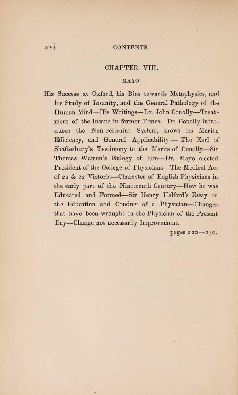 CHAPTER VIII. MAYO. His Success at Oxford, his Bias towards Metaphysics, and his Study of Insanity, and the General Pathology of the Human Mind—His Writings—Dr. John Conolly—Treat¬ ment of the Insane in former Times—Dr. Conolly intro¬ duces the Non-restraint System, shows its Merits, Efficiency, and General Applicability — The Earl of Shaftesbury’s Testimony to the Merits of Conolly—Sir Thomas Watson’s Eulogy of him—Dr. Mayo elected President of the College of Physicians—The Medical Act of 21 & 22 Victoria—Character of English Physicians in the early part of the Nineteenth Century—How he was Educated and Formed—Sir Henry Halford’s Essay on the Education and Conduct of a Physician—Changes that have been wrought in the Physician of the Present Day—Change not necessarily Improvement.