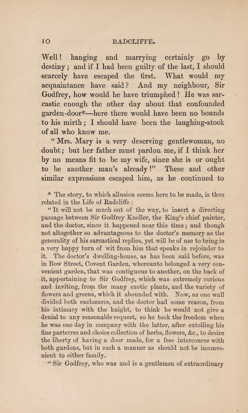 Well! hanging and marrying certainly go by destiny; and if I had been guilty of the last,, I should scarcely have escaped the first. What would my acquaintance have said ? And my neighbour, Sir Godfrey, how would he have triumphed ! He was sar¬ castic enough the other day about that confounded garden-door*—here there would have been no bounds to his mirth; I should have been the laughing-stock of all who know me. “ Mrs. Mary is a very deserving gentlewoman, no doubt; but her father must pardon me, if I think her by no means fit to be my wife, since she is or ought to be another mam’s already V3 These and other similar expressions escaped him, as he continued to * The story, to which allusion seems here to be made, is thus related in the Life of Badcliffe : “ It will not be much out of the way, to insert a diverting passage between Sir Godfrey Kneller, the King’s chief painter, and the doctor, since it happened near this time; and though not altogether so advantageous to the doctor’s memory as the generality of his sarcastical replies, yet will be of use to bring in a very happy turn of wit from him that-speaks in rejoinder to it. The doctor’s dwelling-house, as has been said before, was in Bow Street, Covent Garden, whereunto belonged a very con¬ venient garden, that was contiguous to another, on the back of it, appertaining to Sir Godfrey, which was extremely curious and inviting, from the many exotic plants, and the variety of flowers and greens, which it abounded with. Kow, as one wall divided both enclosures, and the doctor had some reason, from his intimacy with the knight, to think he would not give a denial to any reasonable request, so he took the freedom when he was one day in company with the latter, after extolling his fine parterres and choice collection of herbs, flowers, &c., to desire the liberty of having a door made, for a free intercourse with both gardens, but in such a manner as should not be inconve¬ nient to either family. “ Sir Godfrey, who was and is a gentlemen of extraordinary