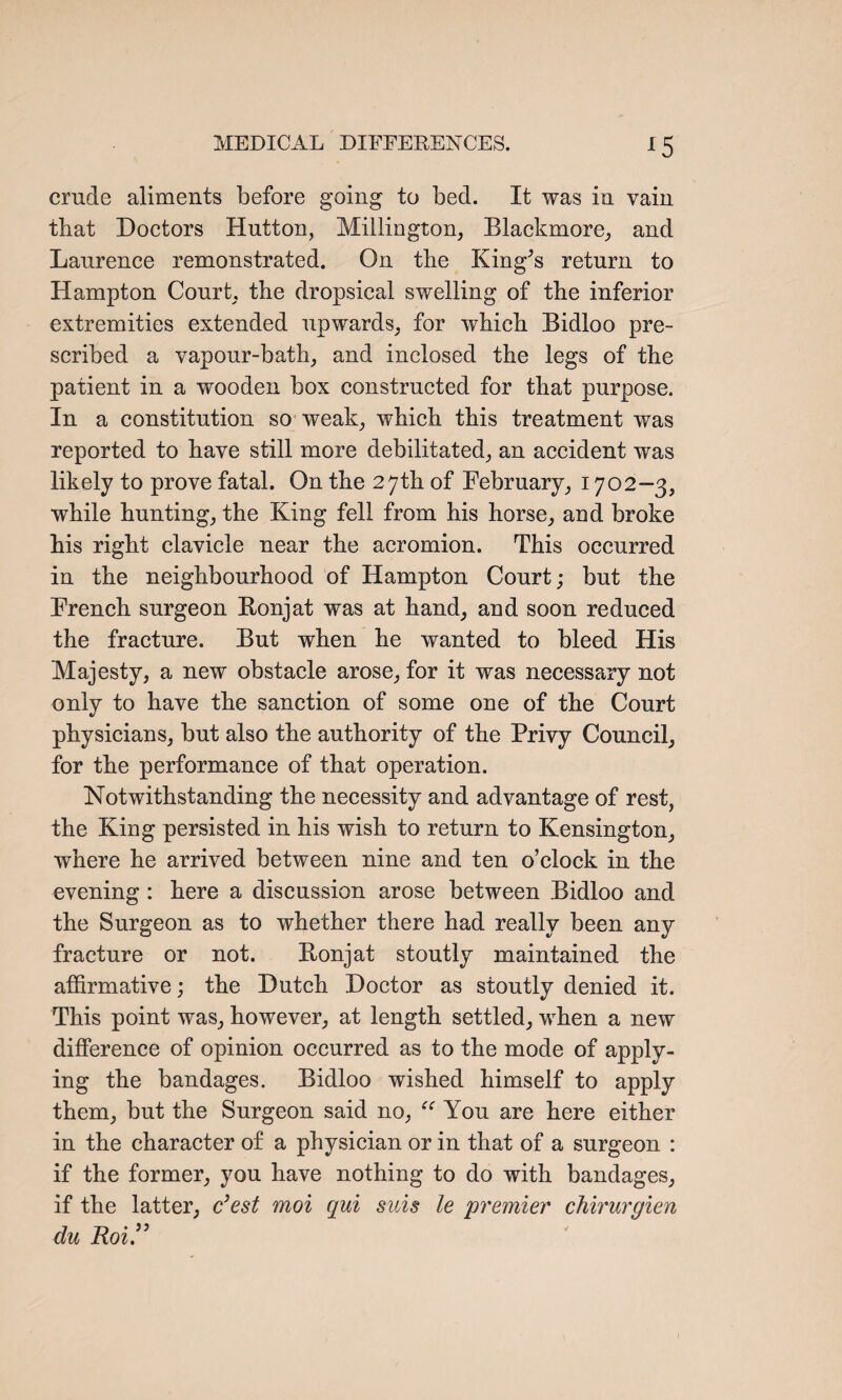 crude aliments before going to bed. It was in vain that Doctors Hutton, Millington, Blackmore, and Laurence remonstrated. On tbe King’s return to Hampton Court, the dropsical swelling of the inferior extremities extended upwards, for which Bidloo pre¬ scribed a vapour-bath, and inclosed the legs of the patient in a wooden box constructed for that purpose. In a constitution so weak, which this treatment was reported to have still more debilitated, an accident was likely to prove fatal. On the 27th of February, 1702—3, while hunting, the King fell from his horse, and broke his right clavicle near the acromion. This occurred in the neighbourhood of Hampton Court; but the French surgeon Bonjat was at hand, and soon reduced the fracture. But when he wanted to bleed His Majesty, a new obstacle arose, for it was necessary not only to have the sanction of some one of the Court physicians, but also the authority of the Privy Council, for the performance of that operation. Notwithstanding the necessity and advantage of rest, the King persisted in his wish to return to Kensington, where he arrived between nine and ten o’clock in the evening : here a discussion arose between Bidloo and the Surgeon as to whether there had really been any fracture or not. Bonjat stoutly maintained the affirmative; the Dutch Doctor as stoutly denied it. This point was, however, at length settled, when a new difference of opinion occurred as to the mode of apply¬ ing the bandages. Bidloo wished himself to apply them, but the Surgeon said no, “ You are here either in the character of a physician or in that of a surgeon : if the former, you have nothing to do with bandages, if the latter, c’est moi qui sicis le 'premier chirurgien du Roi.”