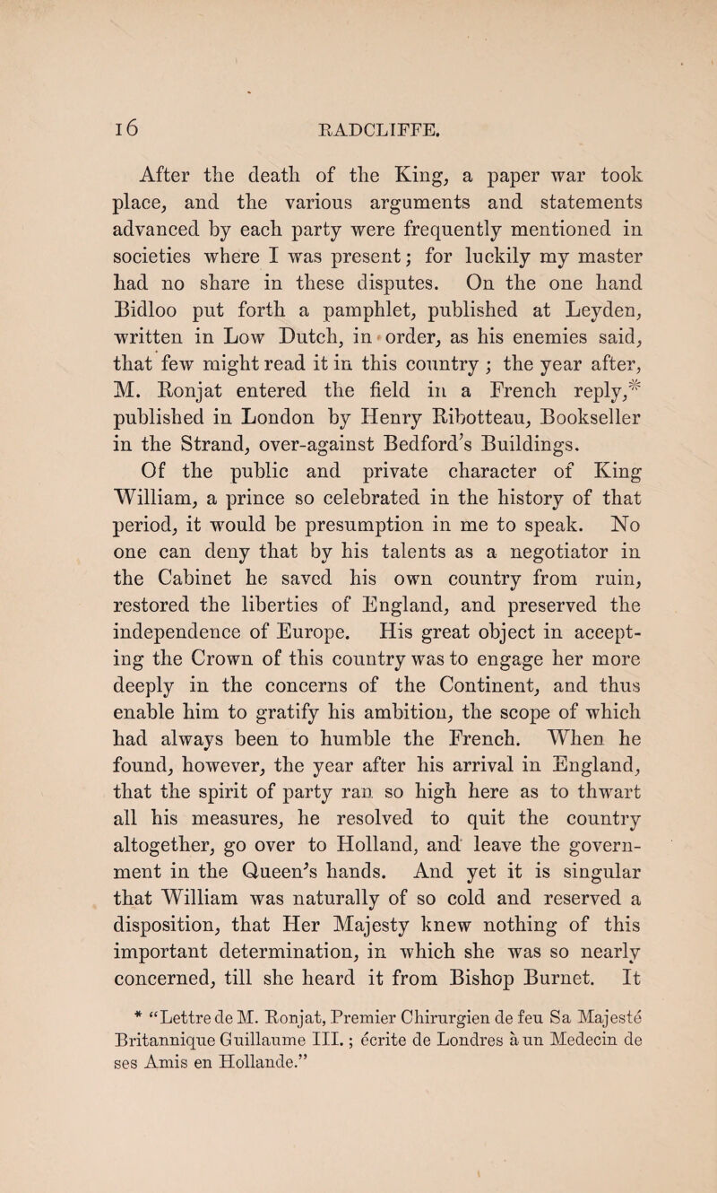 After the death of the King, a paper war took place, and the various arguments and statements advanced by each party were frequently mentioned in societies where I was present; for luckily my master had no share in these disputes. On the one hand Bidloo put forth a pamphlet, published at Leyden, written in Low Dutch, in order, as his enemies said, that few might read it in this country ; the year after, M. Ronjat entered the field in a French reply,# published in London by Henry Ribotteau, Bookseller in the Strand, over-against Bedford’s Buildings. Of the public and private character of King William, a prince so celebrated in the history of that period, it would be presumption in me to speak. No one can deny that by his talents as a negotiator in the Cabinet he saved his own country from ruin, restored the liberties of England, and preserved the independence of Europe. His great object in accept¬ ing the Crown of this country was to engage her more deeply in the concerns of the Continent, and thus enable him to gratify his ambition, the scope of which had always been to humble the French. When he found, however, the year after his arrival in England, that the spirit of party ran so high here as to thwart all his measures, he resolved to quit the country altogether, go over to Holland, and leave the govern¬ ment in the Queen's hands. And yet it is singular that William was naturally of so cold and reserved a disposition, that Her Majesty knew nothing of this important determination, in which she was so nearly concerned, till she heard it from Bishop Burnet. It * “Lettre de M. Ronjat, Premier Chirurgien de feu Sa Majeste Britanuique Guillaume III.; ecrite de Londres aun Medecin de ses Amis en Hollande.”