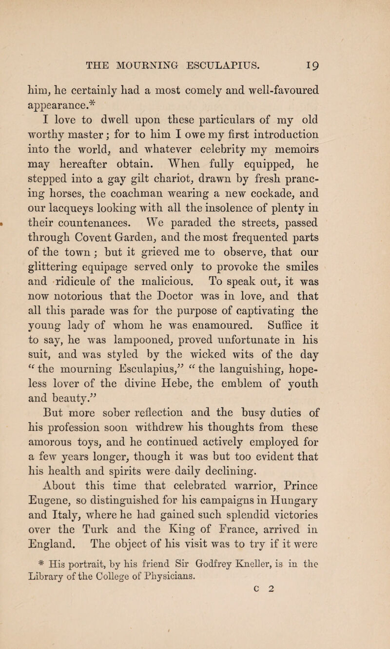 him, he certainly had a most comely and well-favoured appearance.* I love to dwell upon these particulars of my old worthy master; for to him I owe my first introduction into the world, and whatever celebrity my memoirs may hereafter obtain. When fully equipped, he stepped into a gay gilt chariot, drawn by fresh pranc¬ ing horses, the coachman wearing a new cockade, and our lacqueys looking with all the insolence of plenty in their countenances. We paraded the streets, passed through Covent Garden, and the most frequented parts of the town; but it grieved me to observe, that our glittering equipage served only to provoke the smiles and ridicule of the malicious. To speak out, it was now notorious that the Doctor was in love, and that all this parade was for the purpose of captivating the young lady of whom he was enamoured. Suffice it to say, he was lampooned, proved unfortunate in his suit, and was styled by the wicked wits of the day the mourning Esculapius,” “ the languishing, hope¬ less lover of the divine Hebe, the emblem of youth and beauty.” But more sober reflection and the busy duties of his profession soon withdrew his thoughts from these amorous toys, and he continued actively employed for a few years longer, though it was but too evident that his health and spirits were daily declining. About this time that celebrated warrior, Prince Eugene, so distinguished for his campaigns in Hungary and Italy, where he had gained such splendid victories over the Turk and the King of France, arrived in England. The object of his visit was to try if it were * His portrait, by bis friend Sir Godfrey Kneller, is in the Library of the College of Physicians. C 2