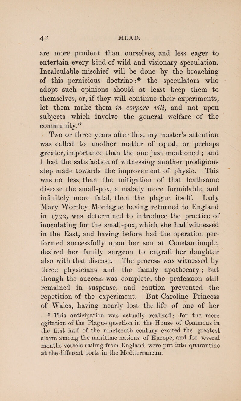 are more prudent than ourselves, and less eager to entertain every kind of wild and visionary speculation. Incalculable mischief will be done by the broaching of this pernicious doctrine the speculators who adopt such opinions should at least keep them to themselves, or, if they will continue their experiments, let them make them in corpore vili, and not upon subjects which involve the general welfare of the community/' Two or three years after this, my master's attention was called to another matter of equal, or perhaps greater, importance than the one just mentioned ; and I had the satisfaction of witnessing another prodigious step made towards the improvement of physic. This was no less than the mitigation of that loathsome disease the small-pox, a malady more formidable, and infinitely more fatal, than the plague itself. Lady Mary Wortley Montague having returned to England in 1722, was determined to introduce the practice of inoculating for the small-pox, which she had witnessed in the East, and having before had the operation per* formed successfully upon her son at Constantinople, desired her family surgeon to engraft her daughter also with that disease. The process was witnessed by three physicians and the family apothecary; but though the success was complete, the profession still remained in suspense, and caution prevented the repetition of the experiment. But Caroline Princess of Wales, having nearly lost the life of one of her m Tkis anticipation was actually realized; for the mere agitation of the Plagne question in the House of Commons in the first half of the nineteenth century excited the greatest alarm among the maritime nations of Europe, and for several months vessels sailing from England were put into quarantine at the different ports in the Mediterranean.