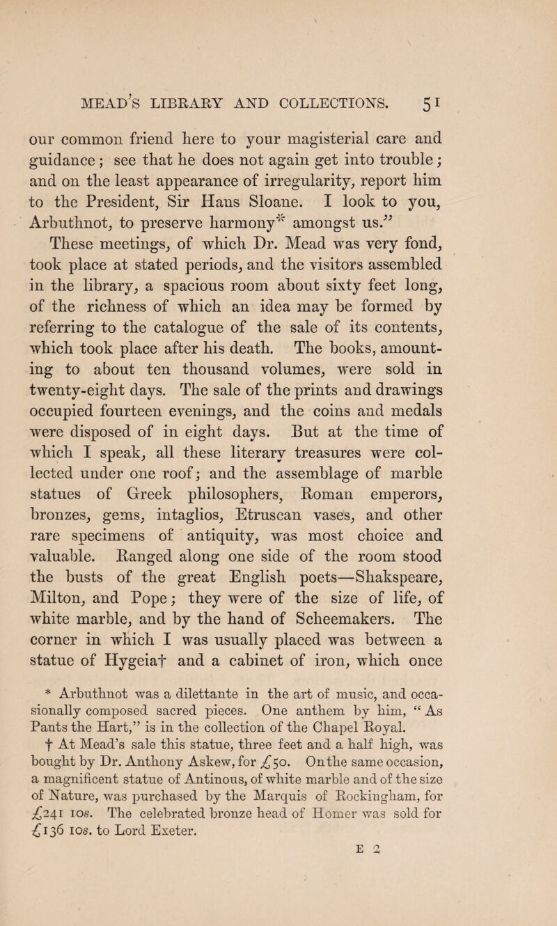 our common friend here to your magisterial care and guidance ; see that he does not again get into trouble; and on the least appearance of irregularity, report him to the President, Sir Hans Sloane. I look to you, Arbuthnot, to preserve harmony' amongst us/” These meetings, of which Dr. Mead was very fond, took place at stated periods, and the visitors assembled in the library, a spacious room about sixty feet long, of the richness of which an idea may be formed by referring to the catalogue of the sale of its contents, which took place after his death. The books, amount¬ ing to about ten thousand volumes, were sold in twenty-eight days. The sale of the prints and drawings occupied fourteen evenings, and the coins and medals were disposed of in eight days. But at the time of which I speak, all these literary treasures were col¬ lected under one roof; and the assemblage of marble statues of Greek philosophers, Boman emperors, bronzes, gems, intaglios, Etruscan vases, and other rare specimens of antiquity, was most choice and valuable. Banged along one side of the room stood the busts of the great English poets—Shakspeare, Milton, and Pope; they were of the size of life, of white marble, and by the hand of Scheemakers. The corner in which I was usually placed was between a statue of Hygeiaf and a cabinet of iron, which once * Arbuthnot was a dilettante in the art of music, and occa¬ sionally composed sacred pieces. One anthem by him, “ As Pants the Hart,” is in the collection of the Chapel Royal. f At Mead’s sale this statue, three feet and a half high, was bought by Dr. Anthony Askew, for ^50. Onthe same occasion, a magnificent statue of Antinous, of white marble and of the size of Nature, was purchased by the Marquis of Rockingham, for ^241 10s. The celebrated bronze head of Homer was sold for £136 10s. to Lord Exeter. E 2