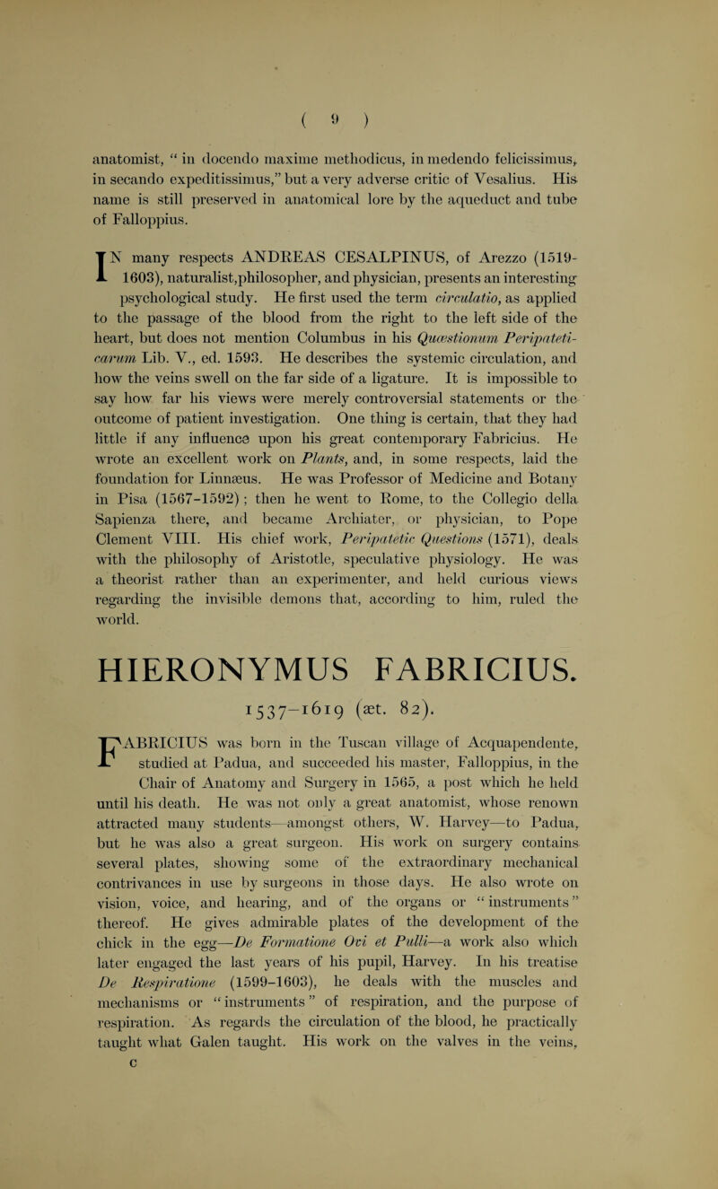 Vesalius saw clearly enough that there was no visible direct passage from the right to the left side of the heart. “ The septum of the ventricles . . . abounds on both sides with little pits impressed in it. Of these pits, none, so far at least as can be perceived by the senses, penetrate through from the right to the left ventricle, so that we are driven to wonder at the handi¬ work of the Almighty, by means of which the blood sweats from the right into the left ventricle, through passages which escape human vision.” (M. Foster’s Lectures.) In the last chapter of his work, which contains a curious figure of a pig fixed to an operating table, he tells us that an animal can live without its spleen; that the brain acts on the trunk and limbs through the spinal cord ; that section of the recurrent laryngeal nerve —lateral to the soporales arterias—results in loss of voice ; that the lungs shrink or collapse when the chest is punctured. He was the first to perform artificial respiration in animals. He found that an animal can be kept alive by artificial respiration, even if its chest is completely opened. MICHAEL SERVETUS. I5°9-ISS3- MIGUEL SEKVEDE was born ill 1509 or 1511, in Villanueva, in Aragon. He was educated for the Church, and studied at the Universities of Saragossaand Toulouse. In Toulouse he studied law ; but, says Willis, “ law was never the subject that engrossed the thoughts of Servetus. The natural bent of his mind, and the teach¬ ing he received, led him to theology.” “ Servetus possessed the character of the enthusiast to perfection.” In 1531 he published De Trinitatis Erroribus, or Seven Books on Mistaken Conceptions of the Trinity. He was a pioneer of the Unitarian doctrine. The facts regarding the name of the printer and the place where it was printed only came to light when Servetus was on his trial in Geneva in 1553. This work, instead of bringing him support and fame amongst the German and Swiss reformers, had exactly the opposite effect. He went to Paris in 1532, where he was known as Michael Villeneuve, or Villanovanus. “It was during his first sojourn of about two years at Paris—1532-1534—that he made the acquaintance of the man who became in the end his most implacable enemy, and the immediate cause of his untimely and cruel death. This was none other than John Calvin.” (R. Willis.) He quitted Paris and went to Lyons, where he became reader for the press for the famous typographers Trechsel. Books at that time were generally printed in Latin, and it is obvious that a reader for the B