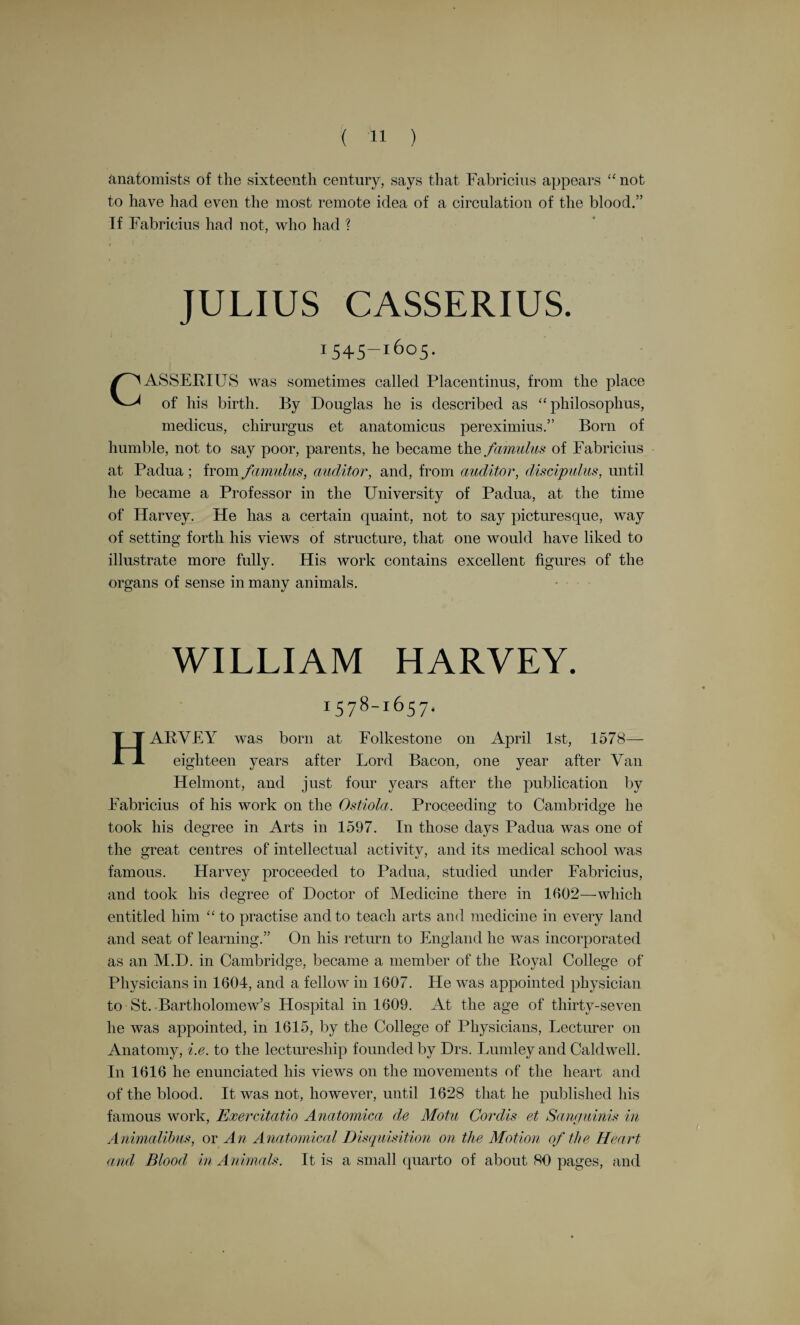 blood would not pass to the lungs for their nourishment only. The lungs of the foetus are otherwise nourished. The mixture of blood and air takes place in the lungs, not in the heart, and it is in the lungs that the florid colour of the spirituous blood is acquired. R. Willis, the biographer of Servetus and Vesalius, justly remarks that— “ Vesalius, the observer, abiding by the concrete, describes with rare fidelity and truthfulness what he witnessed : Servetus, gifted with genius, aspiring to the ideal, and inferring consequences, deduced the pulmonary circulation from the structure of the heart and lungs.” (Servetus and Calvin, by R Willis, M.D., 1877, p. 106.) There is, however, no idea of a circulation in the sense in which we now understand it. To Servetus the liver and the veins connected with it were the great organ for the growth and nourishment of the body. “ The heart was the source of the heat of the body, and, with the concurrence of the lungs, the elaboratory of the vital spirits ; the arterial system in connection with it being the channel by which the spirit that gives life and special endowment to the bodily organs is distributed.” Servetus’s book remained unknown in the Republic of Letters until it was unearthed by Wotton in his Reflections on Antient and Modern Learning, in 1694, a century and a half after the death of its author. The rest of the story is soon told. Calvin denounced Servetus to the ecclesiastical authorities of Lyons and Vienne. He was arrested, but probably was allowed to escape from Vienne, only to fall into the hands of his implacable antagonist in Geneva. It is not necessary to dwell on the so-called trial. Every one knows how at the bidding of Calvin, on October 27th, 1553, Servetus was burned at the stake because he would not retract his religious opinions. With him was burned nearly the whole edition—one thousand copies—of his Restitutio—in fact, all save a few copies. He is reported to have said : “ Will not the flames make an end of my misery ? Is it not possible for them to burn me quickly by buying wood enough with the hundred golden pieces and the costly chain they took from me ? ” RE ALDUS COLUMBUS—or Colombo—a native of Cremona, born 1516, died at Rome 1557, was for a short time the deputy of Vesalius at Padua, and for two years his immediate successor. In his De Re Anatomica Libri XV., published at Venice in 1559, after his death, there is an account of the course of the blood through the lungs, or the pulmonary circulation. To Columbus the liver is still the fons, origo, et radix—the head, fount, and origin—of all the veins ; the heart is not a muscle. There is something unsatisfactory