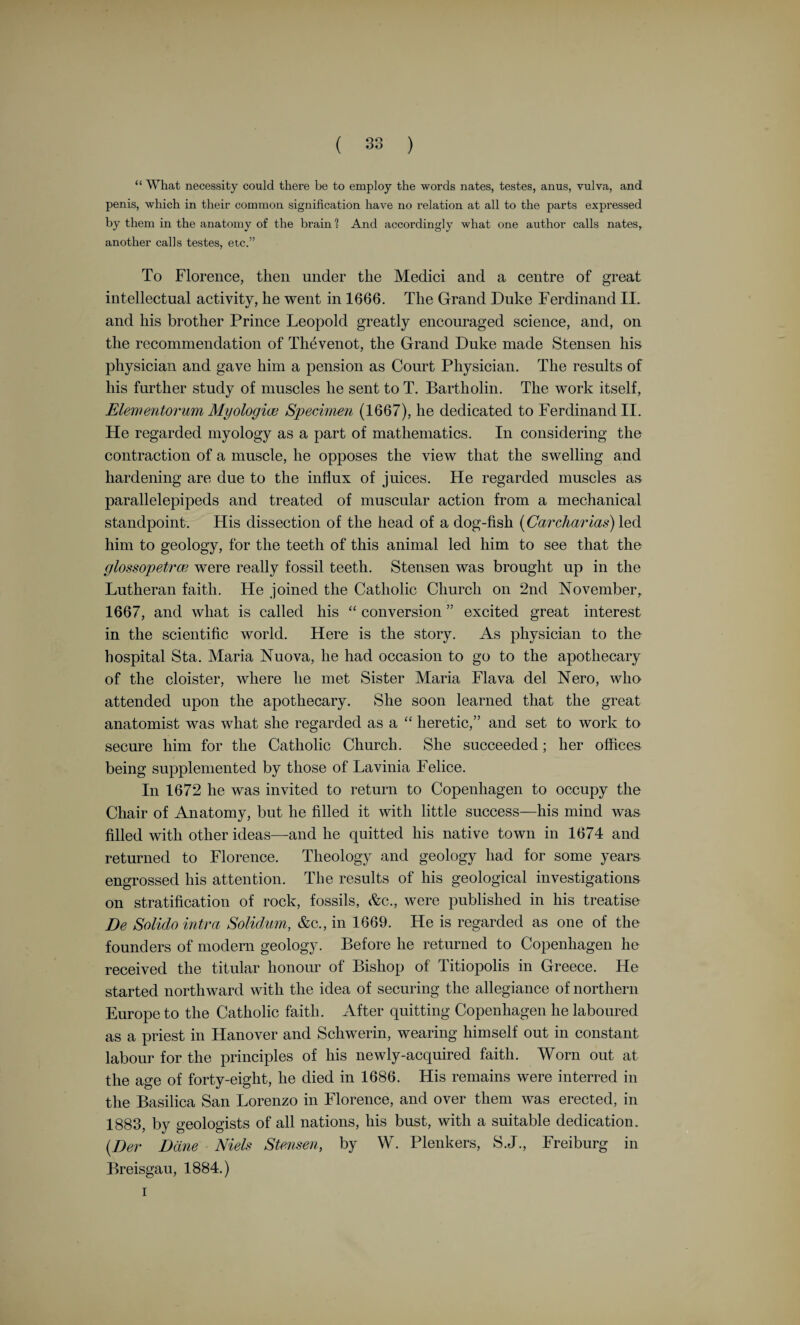 To do this lie compares the volume of the heart muscle with that of the temporal and masseter muscles and the weight they can support. He makes acute observations on the flow of blood in the arteries. His observations in this regard bring one to the time of Stephen Hales, who was the first to measure accurately the blood-pressure in the arteries of a horse. Harvey also applied a numerical method in connection with the amount of blood passing through the heart, and his calculation formed part of the evidence he adduces that led him to think that the blood might, “ as it were, move in a circle.” Here is the passage :— “ But what remains to be said upon the quantity and source of the blood which thus passes is of so novel and unheard of a character, that I not only fear injury to myself from the envy of a few, but I tremble lest I have mankind at large for my enemies,.so much doth wont and custom, that become as another nature, and doctrine once sown and that hath struck deep root, and respect for antiquity influence all men. Still the die is cast, and my trust is in my love of truth, and the candour that inheres in culti¬ vated minds. And sooth to say, when I surveyed my mass of evidence, whether derived from vivisections and my various reflections on them, or from the ventricles of the heart and the vessels that enter into and issue from them, the symmetry and size of these conduits—-for nature, doing nothing in vain, would never have given them so large a relative size without a purpose—or from the arrangement and intimate structure of the valves in particular, and of the other parts of the heart in general, with many things besides, I frequently and seriously bethought me, and long revolved in my mind, what might be the quantity of blood which was transmitted, in how short a time its passage might be effected, and the like; and not finding it possible that this could be supplied by the juices of the ingested aliment without the veins on the one hand becoming drained, and the arteries on the other getting ruptured through the excessive charge of blood, unless the blood should somehow find its way from the arteries into the veins, and so return to the right side of the heart; I began to think whether there might not be a motion, as it were in a circle. Now this I afterwards found to be true ; and I finally saw that the blood, forced by the action of the left ventricle into the arteries, was distributed to the body at large, and its several parts, in the same manner as it is sent through the lungs, impelled by the right ventricle into the pulmonary artery, and that it then passed through the veins and along the vena cava, and so round to the left ventricle in th& manner already indicated. Which motion we may be allowed to call circular, in the same way as Aristotle says that the air and the rain emulate the circular motion of the superior bodies; for the moist earth, warmed by the sun, evaporates; the vapours drawn upwards are condensed, and, descending in the form of rain, moisten the earth again - and by this arrangement are generations of living things produced; and in like manner too are tempests and meteors engendered by the circular motion, and by the approach and recession of the sun.” It is a singular fact that, notwithstanding the laws of optics were well known to the ancients, the invention of spectacles and the micro¬ scope came very late in the history of human progress. Magnifying- classes were in use in the sixteenth century, but with the invention of the compound microscope a new and potent instrument was added to the investigators’ armamentarium. In this connection we shall recall the work of some early pioneers, Malpighi, Grew, Swammerdam, Leeuwenhoek, Redi, and others. F