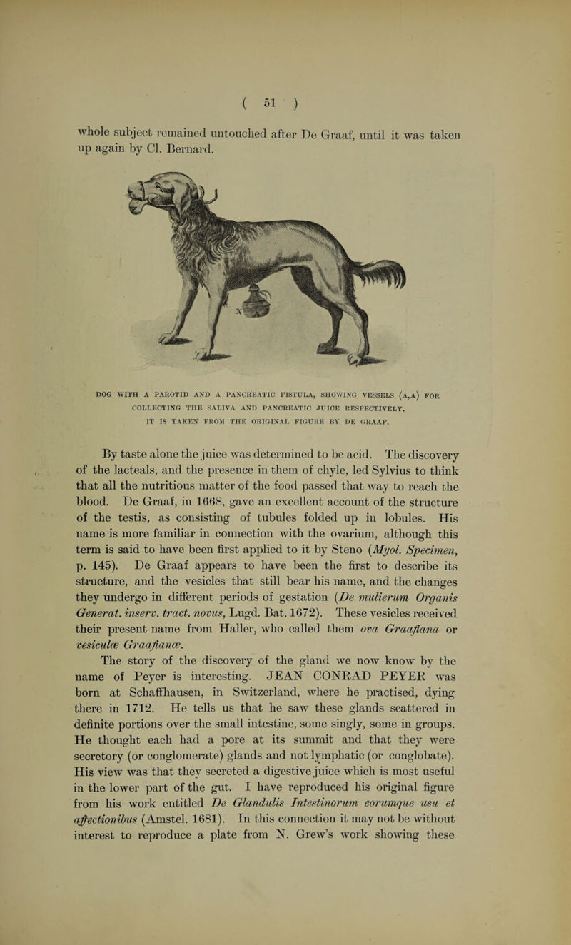 “ What necessity could there be to employ the words nates, testes, anus, vulva, and penis, which in their common signification have no relation at all to the parts expressed by them in the anatomy of the brain 1 And accordingly what one author calls nates, another calls testes, etc.” To Florence, then under the Medici and a centre of great intellectual activity, he went in 1666. The Grand Duke Ferdinand II. and his brother Prince Leopold greatly encouraged science, and, on the recommendation of Thevenot, the Grand Duke made Stensen his physician and gave him a pension as Court Physician. The results of his further study of muscles he sent to T. Bartholin. The work itself, Elewentorum Myologice Specimen (1667), he dedicated to Ferdinand II. He regarded myology as a part of mathematics. In considering the contraction of a muscle, he opposes the view that the swelling and hardening are due to the influx of juices. He regarded muscles as parallelepipeds and treated of muscular action from a mechanical standpoint. His dissection of the head of a dog-fish (Cardiarias) led him to geology, for the teeth of this animal led him to see that the glossopetrce were really fossil teeth. Stensen was brought up in the Lutheran faith. He joined the Catholic Church on 2nd November, 1667, and what is called his “ conversion ” excited great interest in the scientific world. Here is the story. As physician to the hospital Sta. Maria Nuova, he had occasion to go to the apothecary of the cloister, where he met Sister Maria Flava del Nero, who attended upon the apothecary. She soon learned that the great anatomist was what she regarded as a “ heretic,” and set to work to secure him for the Catholic Church. She succeeded; her offices being supplemented by those of Lavinia Felice. In 1672 he was invited to return to Copenhagen to occupy the Chair of Anatomy, but he filled it with little success—his mind was filled with other ideas—and he quitted his native town in 1674 and returned to Florence. Theology and geology had for some years engrossed his attention. The results of his geological investigations on stratification of rock, fossils, <&c., were published in his treatise De Solidointra Solidum, &c., in 1669. He is regarded as one of the founders of modern geology. Before he returned to Copenhagen he received the titular honour of Bishop of Titiopolis in Greece. He started northward with the idea of securing the allegiance of northern Europe to the Catholic faith. After quitting Copenhagen he laboured as a priest in Hanover and Schwerin, wearing himself out in constant labour for the principles of his newly-acquired faith. Worn out at the age of forty-eight, he died in 1686. His remains were interred in the Basilica San Lorenzo in Florence, and over them was erected, in 1883, by geologists of all nations, his bust, with a suitable dedication. (Der Dane Niels Stensen, by W. Plenkers, S.J., Freiburg in Breisgau, 1884.) i