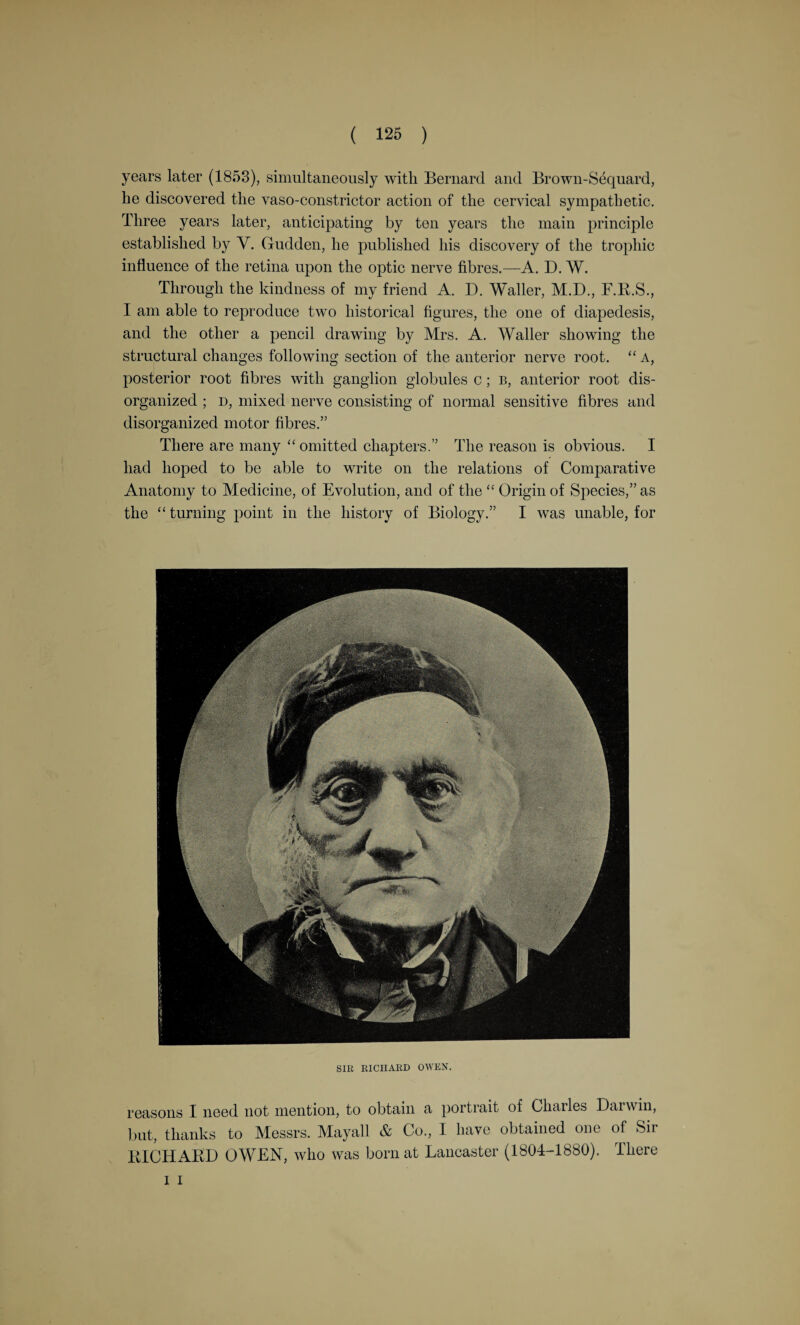 years later (1853), simultaneously with Bernard and Brown-S6quard, he discovered the vaso-constrictor action of the cervical sympathetic. Three years later, anticipating by ten years the main principle established by V. Chidden, he published his discovery of the trophic influence of the retina upon the optic nerve fibres.—A. D. W. Through the kindness of my friend A. D. Waller, M.D, F.R.S., I am able to reproduce two historical figures, the one of diapedesis, and the other a pencil drawing by Mrs. A. Waller showing the structural changes following section of the anterior nerve root. “ A, posterior root fibres with ganglion globules c; b, anterior root dis¬ organized ; d, mixed nerve consisting of normal sensitive fibres and disorganized motor fibres.” There are many “omitted chapters.” The reason is obvious. I had hoped to be able to write on the relations of Comparative Anatomy to Medicine, of Evolution, and of the “ Origin of Species,” as the “ turning point in the history of Biology.” I was unable, for SIR RICHARD OWEN. reasons I need not mention, to obtain a portrait of Charles Darwin, but, thanks to Messrs. Mayall & Co, I have obtained one of Sir RICHARD OWEN, who was born at Lancaster (1804-1880). There i i