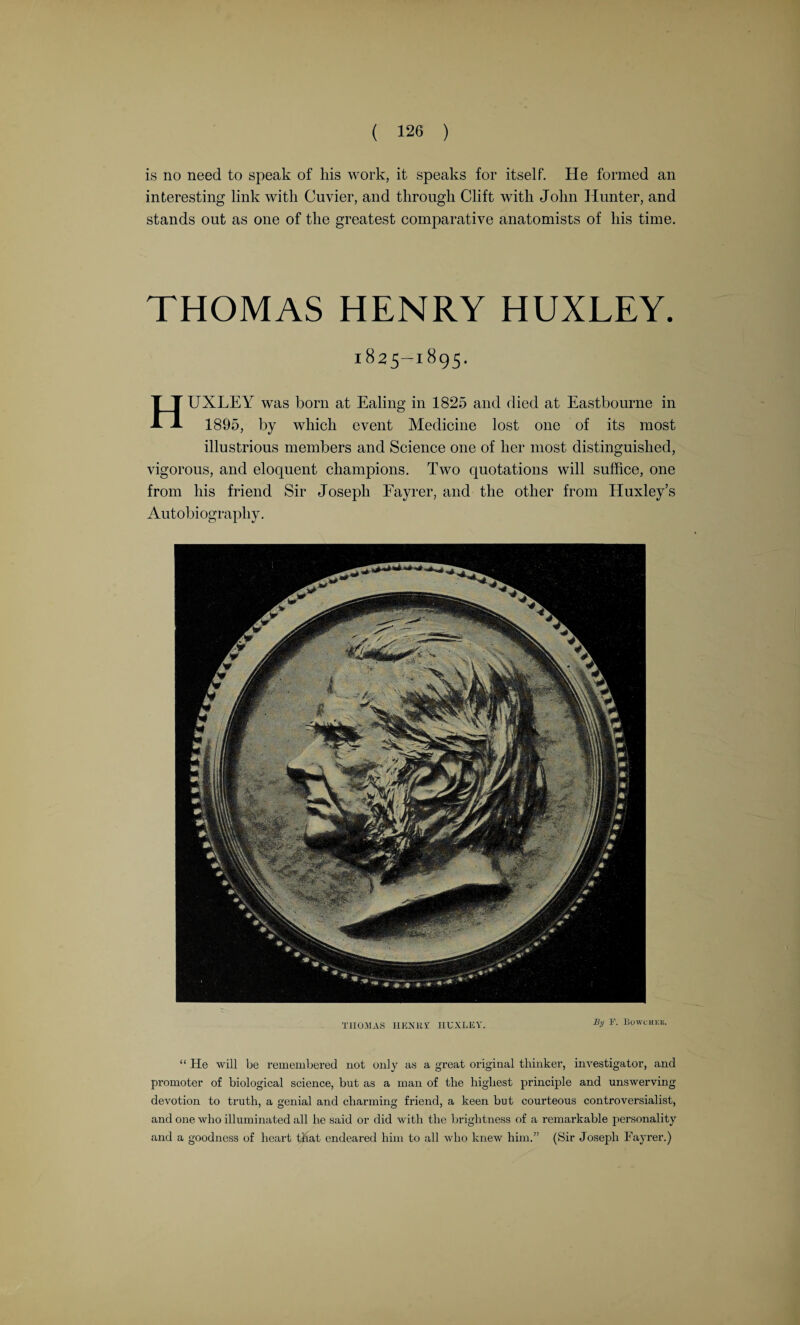 is no need to speak of his work, it speaks for itself. He formed an interesting link with Cuvier, and through Clift with John Hunter, and stands out as one of the greatest comparative anatomists of his time. THOMAS HENRY HUXLEY. 1825-1895. HUXLEY was born at Ealing in 1825 and died at Eastbourne in 1895, by which event Medicine lost one of its most illustrious members and Science one of her most distinguished, vigorous, and eloquent champions. Two quotations will suffice, one from his friend Sir Joseph Fayrer, and the other from Huxley’s Autobiography. THOMAS IIKNUr IIUXLEY. BU F- Bowchee. “ He will be remembered not only as a great original thinker, investigator, and promoter of biological science, but as a man of the highest principle and unswerving- devotion to truth, a genial and charming friend, a keen but courteous controversialist, and one who illuminated all he said or did with the brightness of a remarkable personality and a goodness of heart that endeared him to all who knew him.” (Sir Joseph Fayrer.)