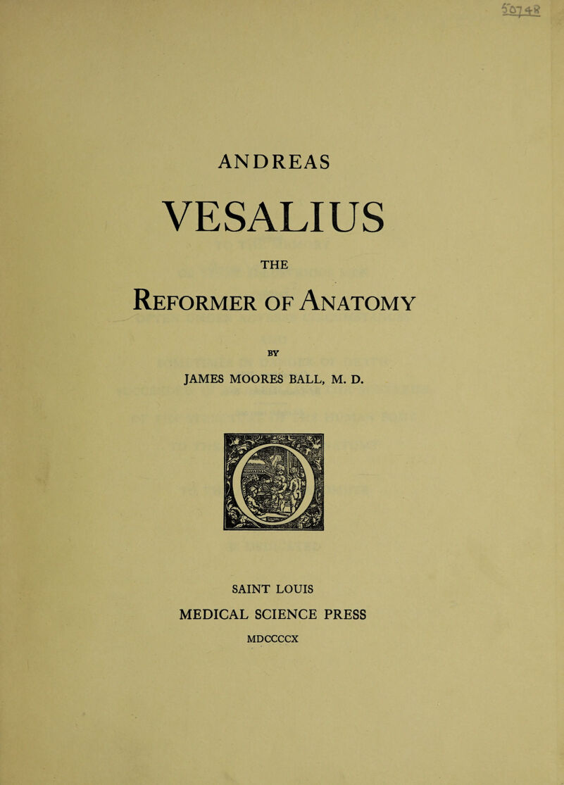 ANDREAS VES ALIUS THE Reformer of Anatomy JAMES MOORES BALL, M. D. SAINT LOUIS MEDICAL SCIENCE PRESS MDCCCCX